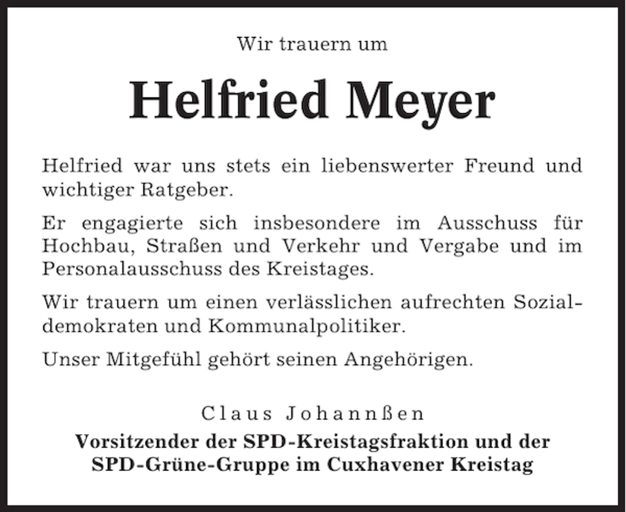 <p>Wir trauern um</p><p>Helfried Meyer<br />Helfried war uns stets ein liebenswerter Freund und<br />wichtiger Ratgeber.<br />Er engagierte sich insbesondere im Ausschuss für<br />Hochbau, Straßen und Verkehr und Vergabe und im<br />Personalausschuss des Kreistages.<br />Wir trauern um einen verlässlichen aufrechten Sozialdemokraten und Kommunalpolitiker.<br />Unser Mitgefühl gehört seinen Angehörigen.<br />Claus Johannßen<br />Vorsitzender der SPD-Kreistagsfraktion und der<br />SPD-Grüne-Gruppe im Cuxhavener Kreistag</p>