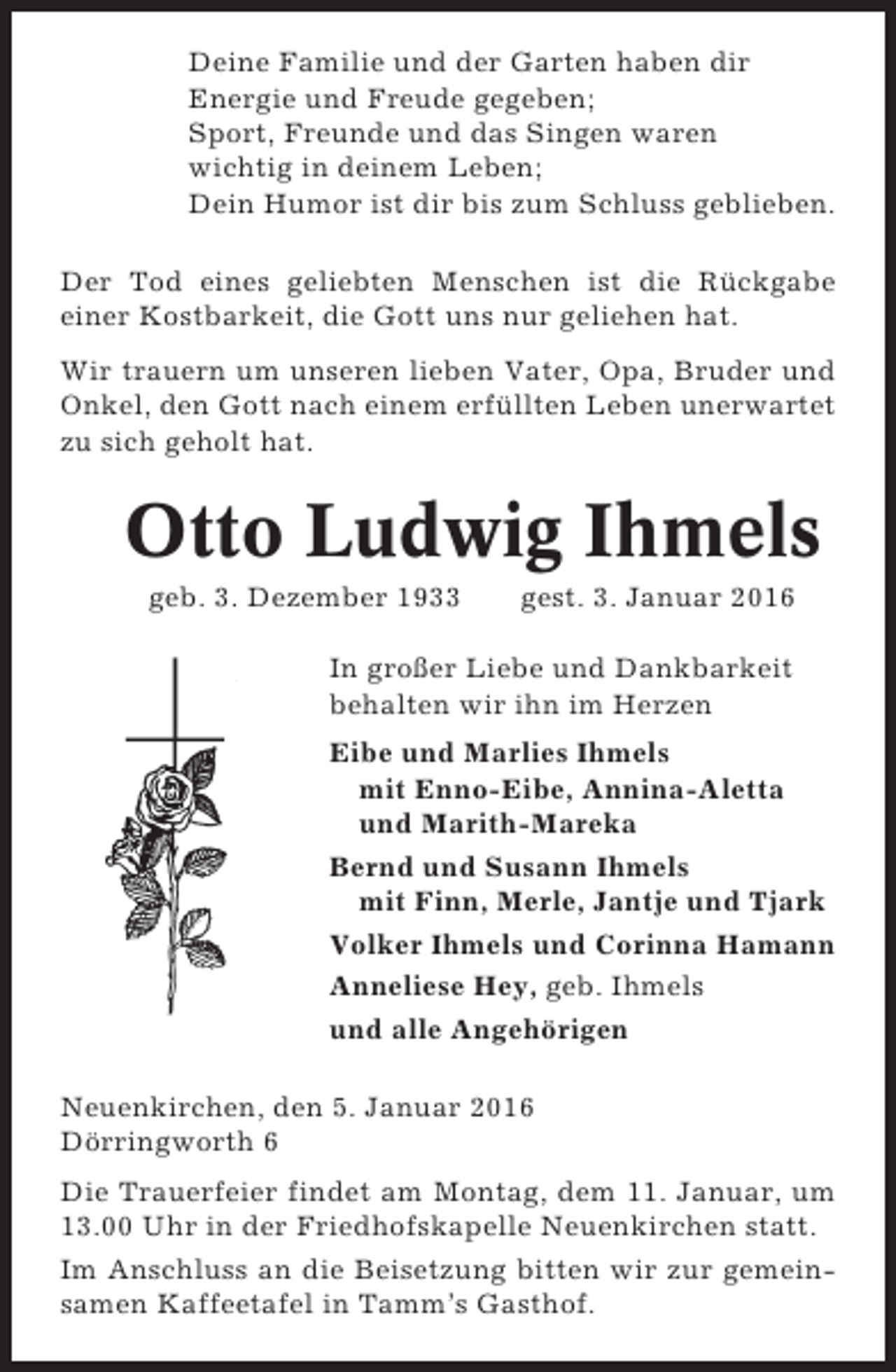 <p>Deine Familie und der Garten haben dir<br />Energie und Freude gegeben;<br />Sport, Freunde und das Singen waren<br />wichtig in deinem Leben;<br />Dein Humor ist dir bis zum Schluss geblieben.<br />Der Tod eines geliebten Menschen ist die Rückgabe<br />einer Kostbarkeit, die Gott uns nur geliehen hat.<br />Wir trauern um unseren lieben Vater, Opa, Bruder und<br />Onkel, den Gott nach einem erfüllten Leben unerwartet<br />zu sich geholt hat.</p><p>Otto Ludwig Ihmels<br />geb. 3. Dezember 1933</p><p>gest. 3. Januar 2016</p><p>In großer Liebe und Dankbarkeit<br />behalten wir ihn im Herzen<br />Eibe und Marlies Ihmels<br />mit Enno-Eibe, Annina-Aletta<br />und Marith-Mareka<br />Bernd und Susann Ihmels<br />mit Finn, Merle, Jantje und Tjark<br />Volker Ihmels und Corinna Hamann<br />Anneliese Hey, geb. Ihmels<br />und alle Angehörigen<br />Neuenkirchen, den 5. Januar 2016<br />Dörringworth 6<br />Die Trauerfeier findet am Montag, dem 11. Januar, um<br />13.00 Uhr in der Friedhofskapelle Neuenkirchen statt.<br />Im Anschluss an die Beisetzung bitten wir zur gemeinsamen Kaffeetafel in Tamm’s Gasthof.</p>
