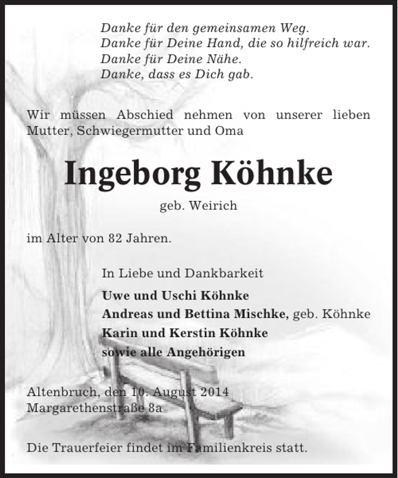 <p>Danke für den gemeinsamen Weg.<br />Danke für Deine Hand, die so hilfreich war.<br />Danke für Deine Nähe.<br />Danke, dass es Dich gab.<br />Wir müssen Abschied nehmen von unserer lieben<br />Mutter, Schwiegermutter und Oma</p><p>Ingeborg Köhnke<br />geb. Weirich<br />im Alter von 82 Jahren.<br />In Liebe und Dankbarkeit<br />Uwe und Uschi Köhnke<br />Andreas und Bettina Mischke, geb. Köhnke<br />Karin und Kerstin Köhnke<br />sowie alle Angehörigen<br />Altenbruch, den 10. August 2014<br />Margarethenstraße 8a<br />Die Trauerfeier findet im Familienkreis statt.</p>