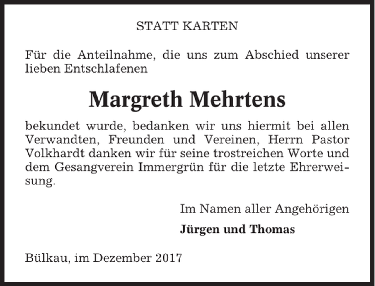 <p>STATT KARTEN<br />Für die Anteilnahme, die uns zum Abschied unserer<br />lieben Entschlafenen</p><p>Margreth Mehrtens<br />bekundet wurde, bedanken wir uns hiermit bei allen<br />Verwandten, Freunden und Vereinen, Herrn Pastor<br />Volkhardt danken wir für seine trostreichen Worte und<br />dem Gesangverein Immergrün für die letzte Ehrerweisung.<br />Im Namen aller Angehörigen<br />Jürgen und Thomas<br />Bülkau, im Dezember 2017</p>