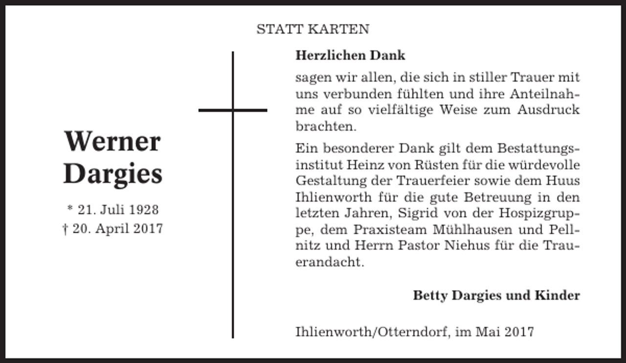 <p>STATT KARTEN<br />Herzlichen Dank</p><p>Werner<br />Dargies<br />* 21. Juli 1928<br />† 20. April 2017</p><p>sagen wir allen, die sich in stiller Trauer mit<br />uns verbunden fühlten und ihre Anteilnahme auf so vielfältige Weise zum Ausdruck<br />brachten.<br />Ein besonderer Dank gilt dem Bestattungsinstitut Heinz von Rüsten für die würdevolle<br />Gestaltung der Trauerfeier sowie dem Huus<br />Ihlienworth für die gute Betreuung in den<br />letzten Jahren, Sigrid von der Hospizgruppe, dem Praxisteam Mühlhausen und Pellnitz und Herrn Pastor Niehus für die Trauerandacht.<br />Betty Dargies und Kinder<br />Ihlienworth/Otterndorf, im Mai 2017</p>