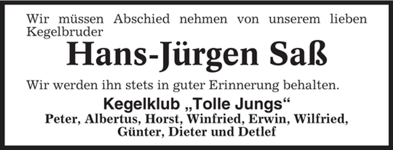 <p>Wir müssen Abschied nehmen von unserem lieben Kegelbruder</p><p>Hans-Jürgen Saß<br />Wir werden ihn stets in guter Erinnerung behalten.</p><p>Kegelklub „Tolle Jungs“<br />Peter, Albertus, Horst, Winfried, Erwin, Wilfried, Günter, Dieter und Detlef</p>