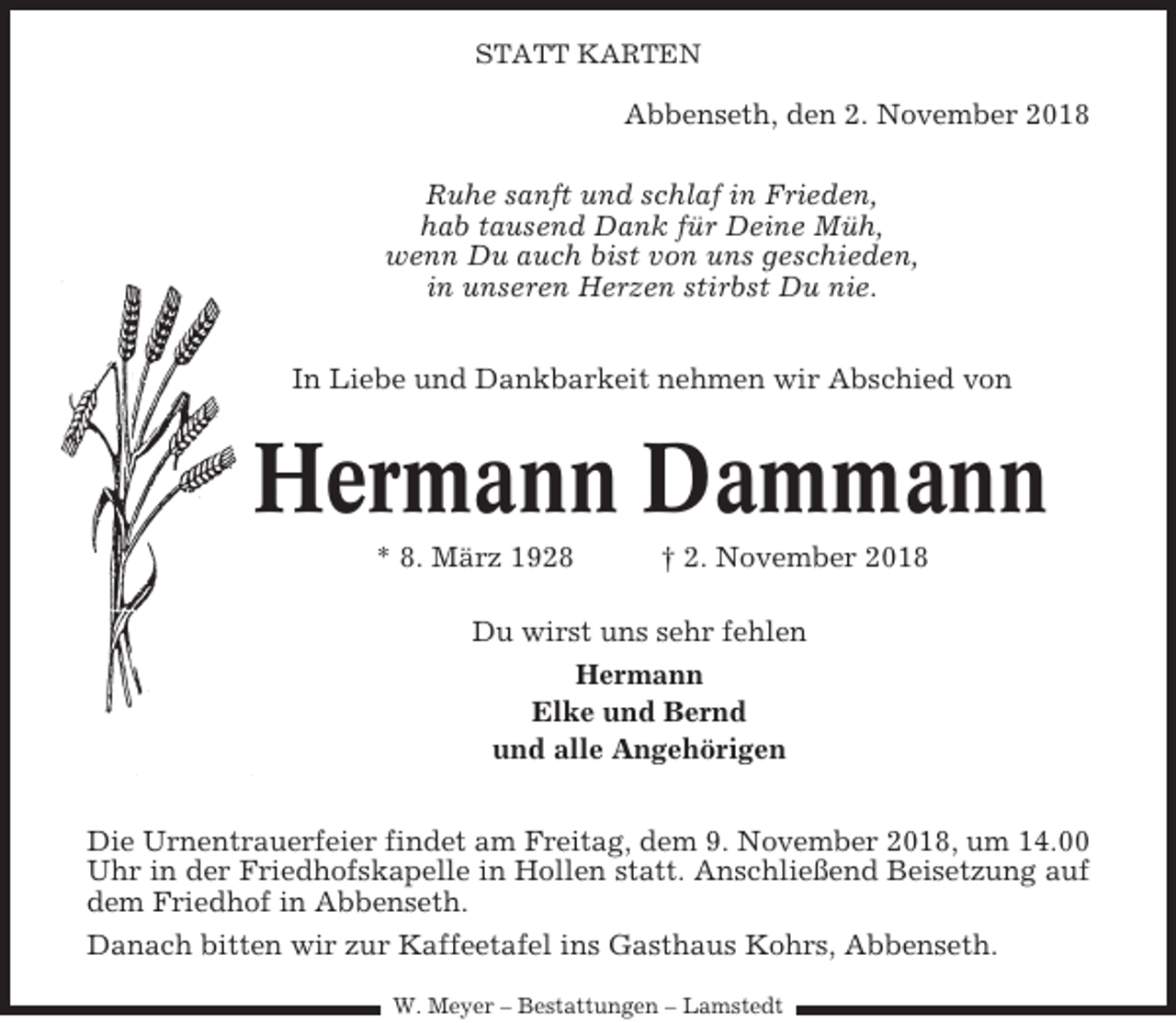 <p>STATT KARTEN</p><p>Abbenseth, den 2. November 2018<br />Ruhe sanft und schlaf in Frieden,<br />hab tausend Dank für Deine Müh,<br />wenn Du auch bist von uns geschieden,<br />in unseren Herzen stirbst Du nie.<br />In Liebe und Dankbarkeit nehmen wir Abschied von</p><p>Hermann Dammann<br />* 8. März 1928</p><p>† 2. November 2018</p><p>Du wirst uns sehr fehlen<br />Hermann<br />Elke und Bernd<br />und alle Angehörigen<br />Die Urnentrauerfeier findet am Freitag, dem 9. November 2018, um 14.00<br />Uhr in der Friedhofskapelle in Hollen statt. Anschließend Beisetzung auf<br />dem Friedhof in Abbenseth.<br />Danach bitten wir zur Kaffeetafel ins Gasthaus Kohrs, Abbenseth.<br />W. Meyer – Bestattungen – Lamstedt</p>