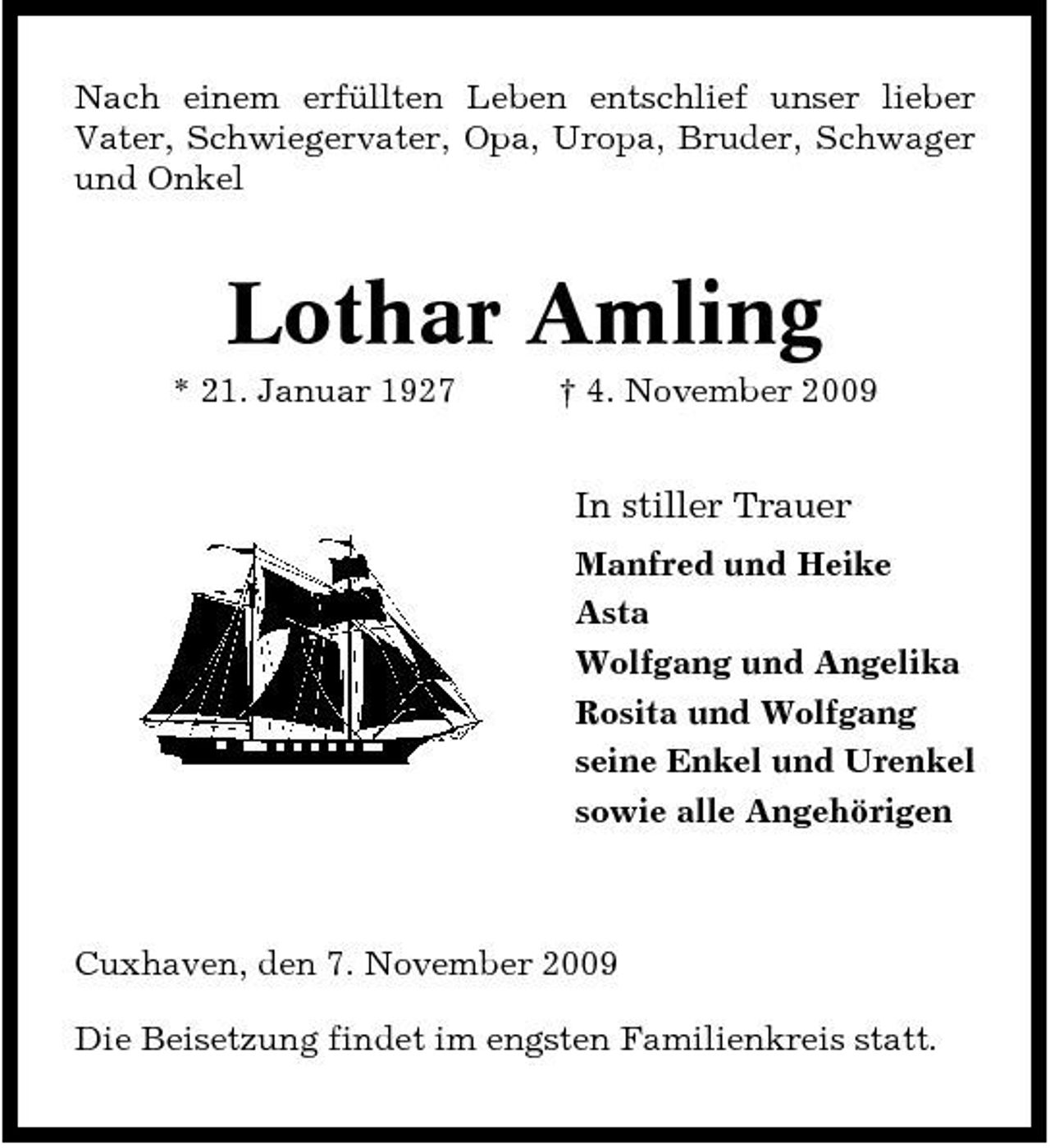 <p>Nach einem erfüllten Leben entschlief unser lieber Vater, Schwiegervater, Opa, Uropa, Bruder, Schwager und Onkel</p><p>Lothar Amling<br />* 21. Januar 1927 † 4. November 2009</p><p>In stiller Trauer<br />Manfred und Heike Asta Wolfgang und Angelika Rosita und Wolfgang seine Enkel und Urenkel sowie alle Angehörigen</p><p>Cuxhaven, den 7. November 2009 Die Beisetzung findet im engsten Familienkreis statt.</p>