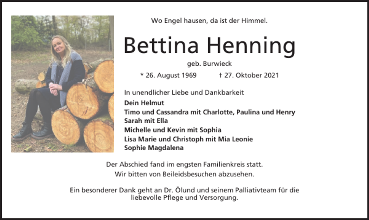 <p>Wo Engel hausen, da ist der Himmel.</p><p>Bettina Henning<br />geb. Burwieck<br />* 26. August 1969</p><p>† 27. Oktober 2021</p><p>In unendlicher Liebe und Dankbarkeit<br />Dein Helmut<br />Timo und Cassandra mit Charlotte, Paulina und Henry<br />Sarah mit Ella<br />Michelle und Kevin mit Sophia<br />Lisa Marie und Christoph mit Mia Leonie<br />Sophie Magdalena<br />Der Abschied fand im engsten Familienkreis statt.<br />Wir bitten von Beileidsbesuchen abzusehen.<br />Ein besonderer Dank geht an Dr. Ölund und seinem Palliativteam für die<br />liebevolle Pflege und Versorgung.</p>