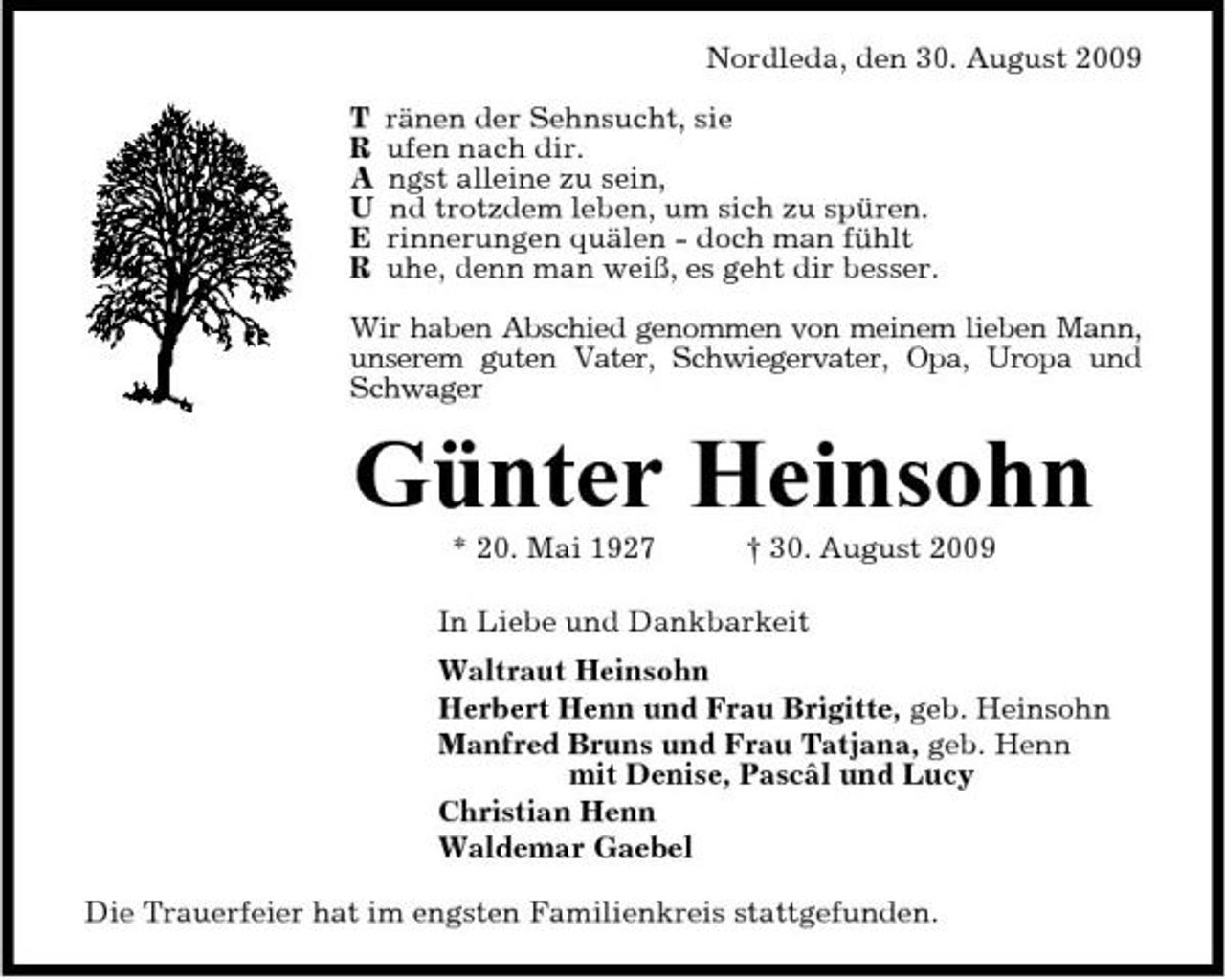 <p>Nordleda, den 30. August 2009 T R A U E R ränen der Sehnsucht, sie ufen nach dir. ngst alleine zu sein, nd trotzdem leben, um sich zu spüren. rinnerungen quälen - doch man fühlt uhe, denn man weiß, es geht dir besser.</p><p>Wir haben Abschied genommen von meinem lieben Mann, unserem guten Vater, Schwiegervater, Opa, Uropa und Schwager</p><p>Günter Heinsohn<br />* 20. Mai 1927 † 30. August 2009 In Liebe und Dankbarkeit Waltraut Heinsohn Herbert Henn und Frau Brigitte, geb. Heinsohn Manfred Bruns und Frau Tatjana, geb. Henn mit Denise, Pascâl und Lucy Christian Henn Waldemar Gaebel Die Trauerfeier hat im engsten Familienkreis stattgefunden.</p>