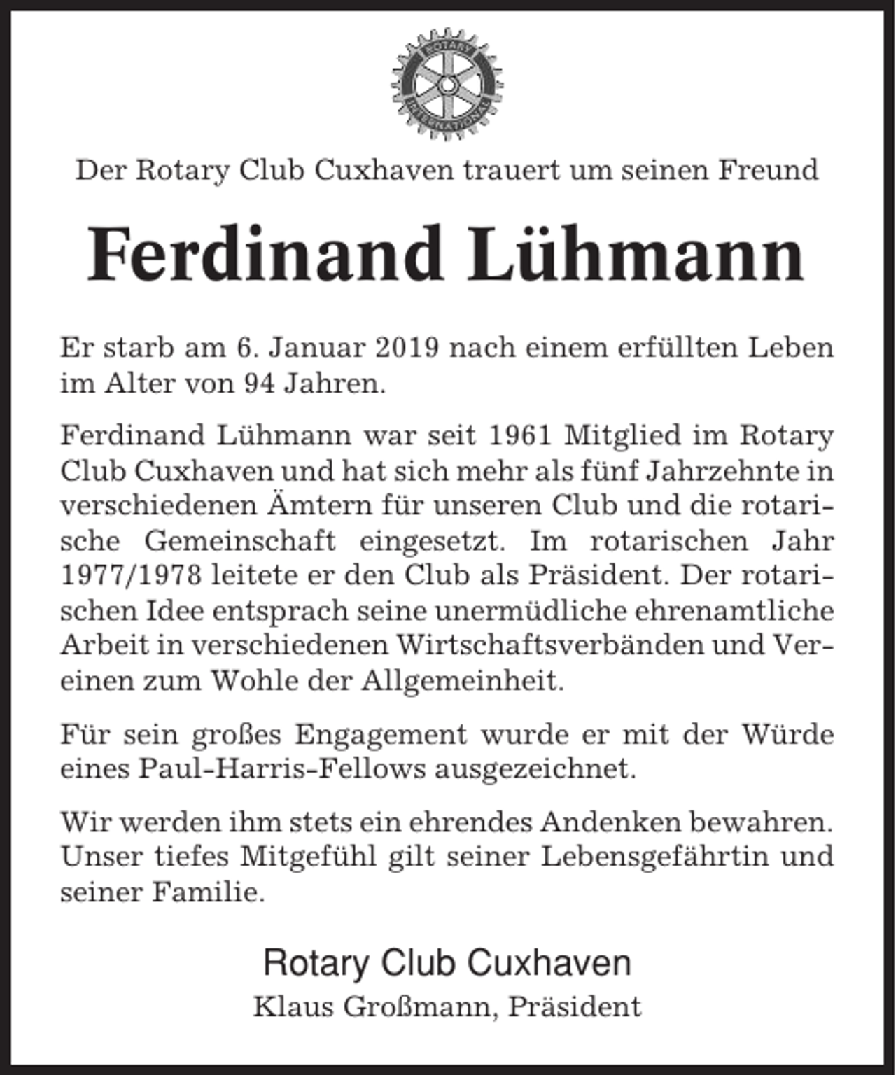 <p>Der Rotary Club Cuxhaven trauert um seinen Freund</p><p>Ferdinand Lühmann<br />Er starb am 6. Januar 2019 nach einem erfüllten Leben<br />im Alter von 94 Jahren.<br />Ferdinand Lühmann war seit 1961 Mitglied im Rotary<br />Club Cuxhaven und hat sich mehr als fünf Jahrzehnte in<br />verschiedenen Ämtern für unseren Club und die rotarische Gemeinschaft eingesetzt. Im rotarischen Jahr<br />1977/1978 leitete er den Club als Präsident. Der rotarischen Idee entsprach seine unermüdliche ehrenamtliche<br />Arbeit in verschiedenen Wirtschaftsverbänden und Vereinen zum Wohle der Allgemeinheit.<br />Für sein großes Engagement wurde er mit der Würde<br />eines Paul-Harris-Fellows ausgezeichnet.<br />Wir werden ihm stets ein ehrendes Andenken bewahren.<br />Unser tiefes Mitgefühl gilt seiner Lebensgefährtin und<br />seiner Familie.</p><p>Rotary Club Cuxhaven<br />Klaus Großmann, Präsident</p>