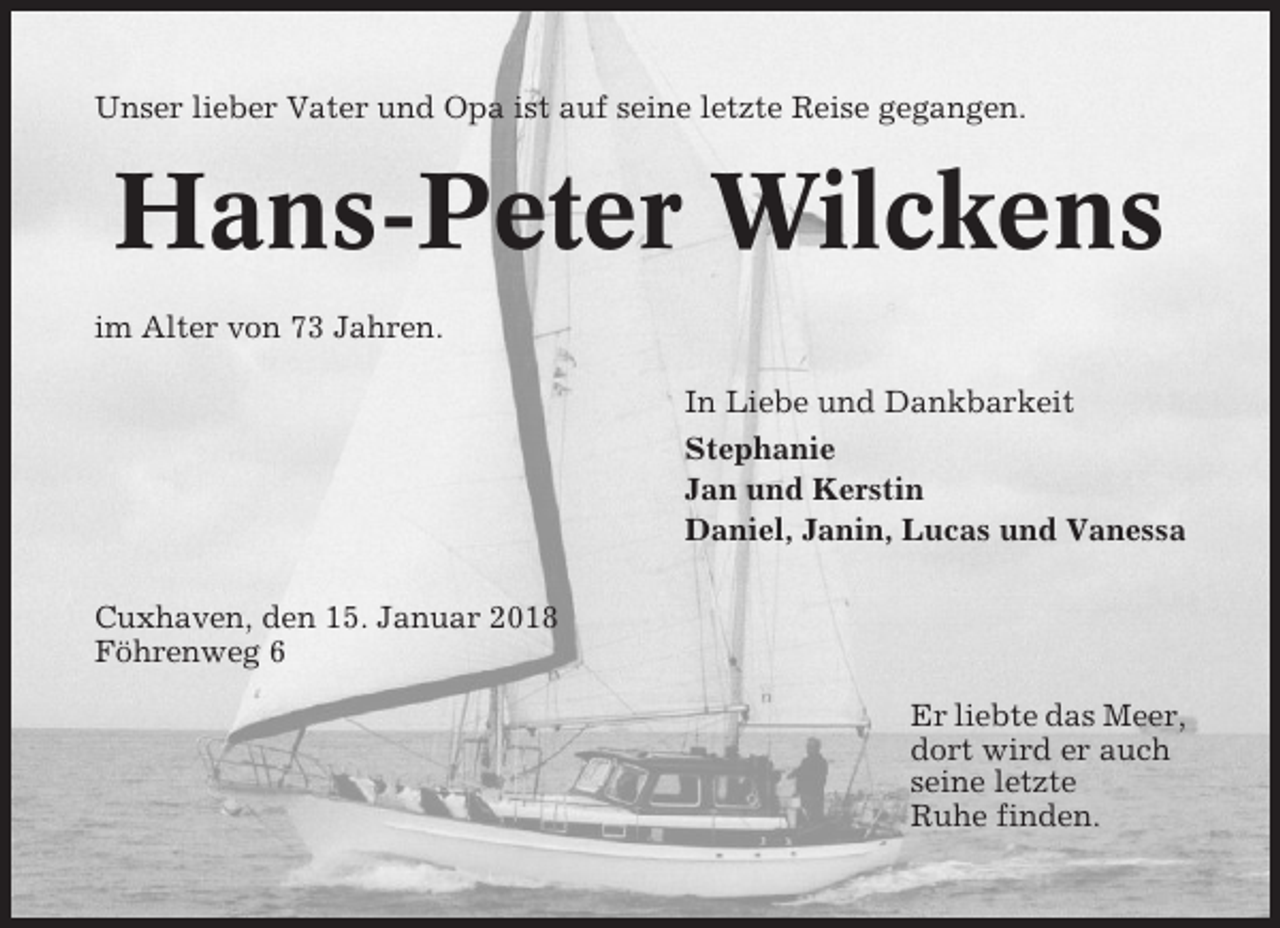 <p>Unser lieber Vater und Opa ist auf seine letzte Reise gegangen.</p><p>Hans-Peter Wilckens<br />im Alter von 73 Jahren.<br />In Liebe und Dankbarkeit<br />Stephanie<br />Jan und Kerstin<br />Daniel, Janin, Lucas und Vanessa<br />Cuxhaven, den 15. Januar 2018<br />Föhrenweg 6<br />Er liebte das Meer,<br />dort wird er auch<br />seine letzte<br />Ruhe finden.</p>