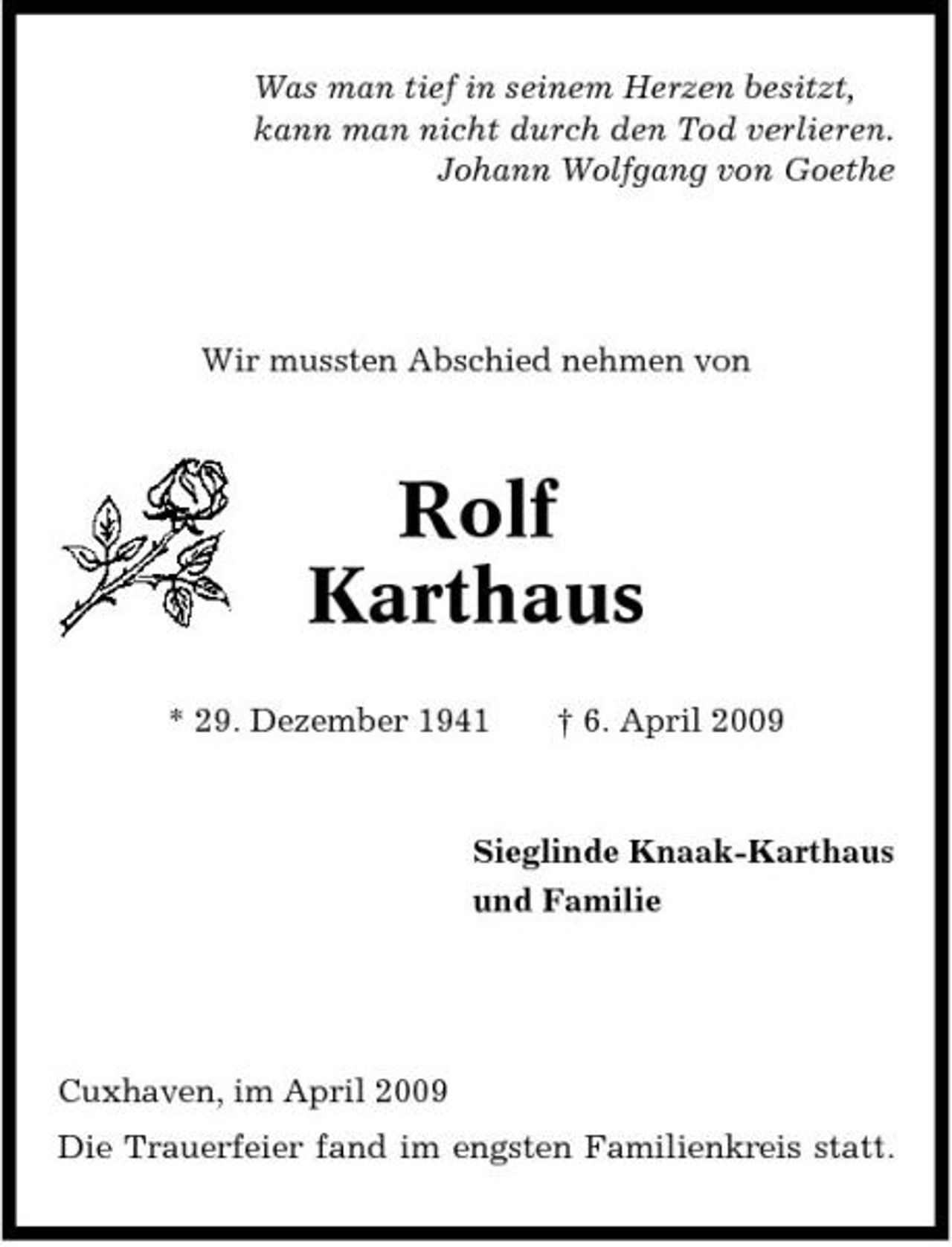 <p>Was man tief in seinem Herzen besitzt, kann man nicht durch den Tod verlieren. Johann Wolfgang von Goethe</p><p>Wir mussten Abschied nehmen von</p><p>Rolf Karthaus<br />* 29. Dezember 1941 † 6. April 2009</p><p>Sieglinde Knaak-Karthaus und Familie</p><p>Cuxhaven, im April 2009 Die Trauerfeier fand im engsten Familienkreis statt.</p>