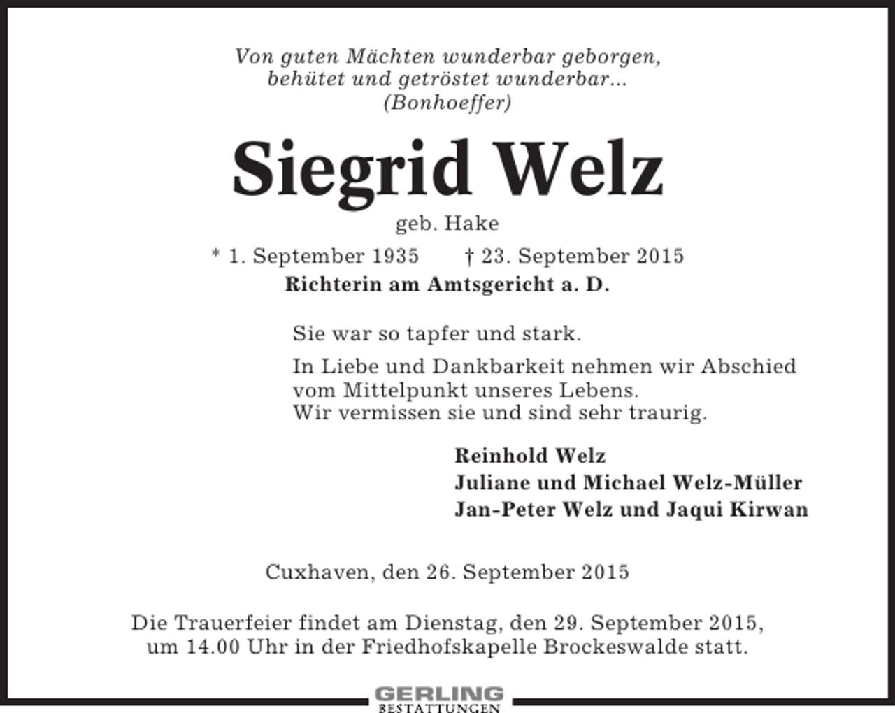 <p>Von guten Mächten wunderbar geborgen,<br />behütet und getröstet wunderbar...<br />(Bonhoeffer)</p><p>Siegrid Welz<br />geb. Hake<br />* 1. September 1935<br />† 23. September 2015<br />Richterin am Amtsgericht a. D.<br />Sie war so tapfer und stark.<br />In Liebe und Dankbarkeit nehmen wir Abschied<br />vom Mittelpunkt unseres Lebens.<br />Wir vermissen sie und sind sehr traurig.<br />Reinhold Welz<br />Juliane und Michael Welz-Müller<br />Jan-Peter Welz und Jaqui Kirwan<br />Cuxhaven, den 26. September 2015<br />Die Trauerfeier findet am Dienstag, den 29. September 2015,<br />um 14.00 Uhr in der Friedhofskapelle Brockeswalde statt.</p>