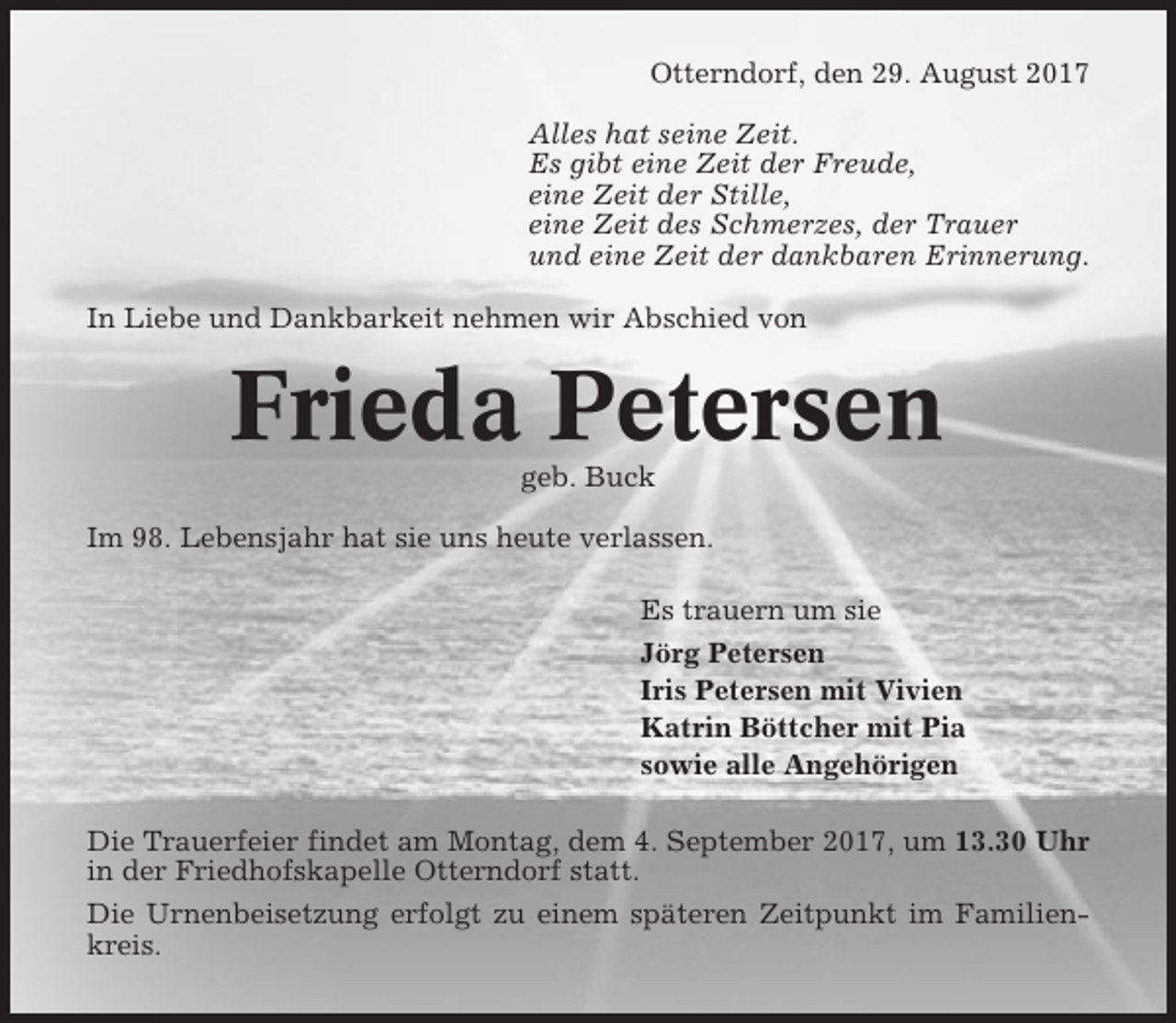 <p>Otterndorf, den 29. August 2017<br />Alles hat seine Zeit.<br />Es gibt eine Zeit der Freude,<br />eine Zeit der Stille,<br />eine Zeit des Schmerzes, der Trauer<br />und eine Zeit der dankbaren Erinnerung.<br />In Liebe und Dankbarkeit nehmen wir Abschied von</p><p>Frieda Petersen<br />geb. Buck<br />Im 98. Lebensjahr hat sie uns heute verlassen.<br />Es trauern um sie<br />Jörg Petersen<br />Iris Petersen mit Vivien<br />Katrin Böttcher mit Pia<br />sowie alle Angehörigen<br />Die Trauerfeier findet am Montag, dem 4. September 2017, um 13.30 Uhr<br />in der Friedhofskapelle Otterndorf statt.<br />Die Urnenbeisetzung erfolgt zu einem späteren Zeitpunkt im Familienkreis.</p>