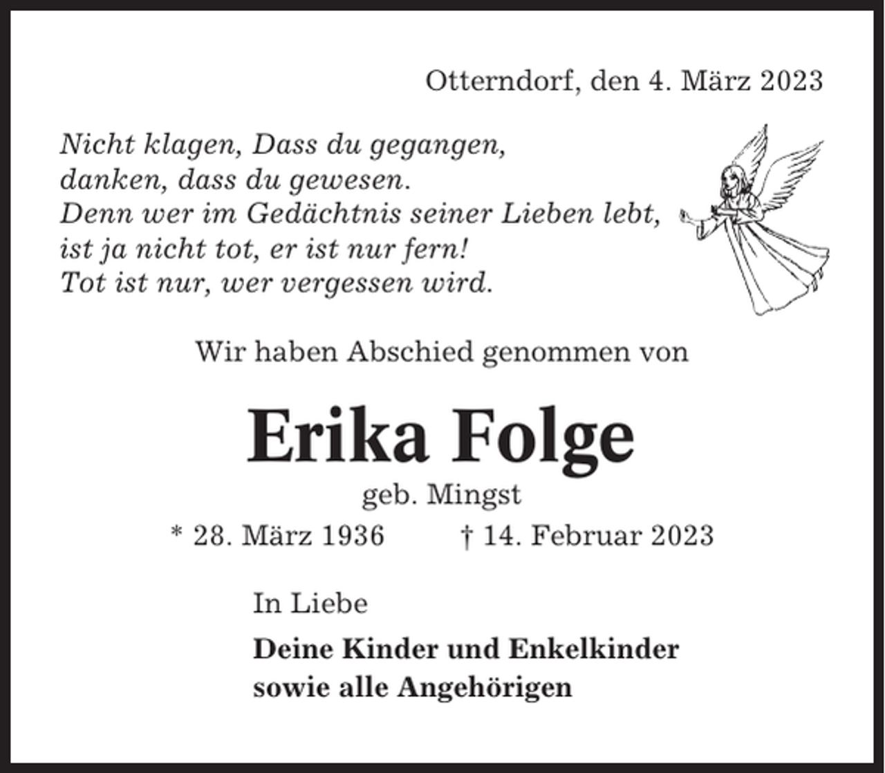 <p>Otterndorf, den 4. März 2023<br />Nicht klagen, Dass du gegangen,<br />danken, dass du gewesen.<br />Denn wer im Gedächtnis seiner Lieben lebt,<br />ist ja nicht tot, er ist nur fern!<br />Tot ist nur, wer vergessen wird.<br />Wir haben Abschied genommen von</p><p>Erika Folge<br />geb. Mingst<br />* 28. März 1936<br />† 14. Februar 2023<br />In Liebe<br />Deine Kinder und Enkelkinder<br />sowie alle Angehörigen</p>