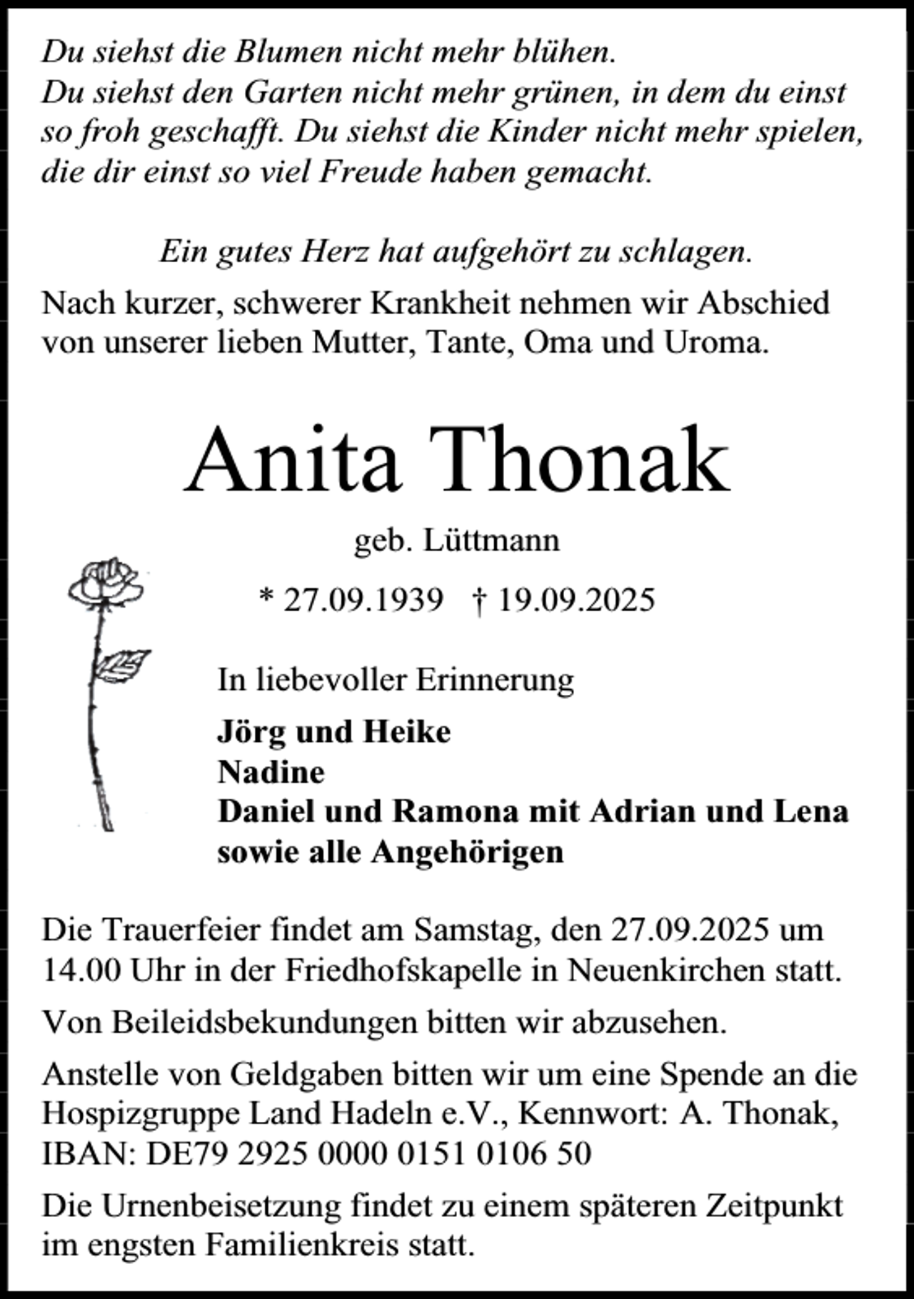 <p>Du siehst die Blumen nicht mehr blühen.<br />Du siehst den Garten nicht mehr grünen, in dem du einst<br />so froh geschafft. Du siehst die Kinder nicht mehr spielen,<br />die dir einst so viel Freude haben gemacht.<br />Ein gutes Herz hat aufgehört zu schlagen.<br />Nach kurzer, schwerer Krankheit nehmen wir Abschied<br />von unserer lieben Mutter, Tante, Oma und Uroma.</p><p>Anita Thonak<br />geb. Lüttmann</p><p>* 27.09.1939 † 19.09.2025<br />In liebevoller Erinnerung<br />Jörg und Heike<br />Nadine<br />Daniel und Ramona mit Adrian und Lena<br />sowie alle Angehörigen<br />Die Trauerfeier findet am Samstag, den 27.09.2025 um<br />14.00 Uhr in der Friedhofskapelle in Neuenkirchen statt.<br />Von Beileidsbekundungen bitten wir abzusehen.<br />Anstelle von Geldgaben bitten wir um eine Spende an die<br />Hospizgruppe Land Hadeln e.V., Kennwort: A. Thonak,<br />IBAN: DE79 2925 000151 0106 50<br />Die Urnenbeisetzung findet zu einem späteren Zeitpunkt<br />im engsten Familienkreis statt.</p>
