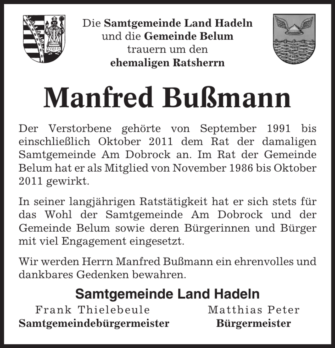 <p>Die Samtgemeinde Land Hadeln<br />und die Gemeinde Belum<br />trauern um den<br />ehemaligen Ratsherrn</p><p>Manfred Bußmann<br />Der Verstorbene gehörte von September 1991 bis<br />einschließlich Oktober 2011 dem Rat der damaligen<br />Samtgemeinde Am Dobrock an. Im Rat der Gemeinde<br />Belum hat er als Mitglied von November 1986 bis Oktober<br />2011 gewirkt.<br />In seiner langjährigen Ratstätigkeit hat er sich stets für<br />das Wohl der Samtgemeinde Am Dobrock und der<br />Gemeinde Belum sowie deren Bürgerinnen und Bürger<br />mit viel Engagement eingesetzt.<br />Wir werden Herrn Manfred Bußmann ein ehrenvolles und<br />dankbares Gedenken bewahren.</p><p>Samtgemeinde Land Hadeln<br />Frank Thielebeule<br />Samtgemeindebürgermeister</p><p>Matthias Peter<br />Bürgermeister</p>