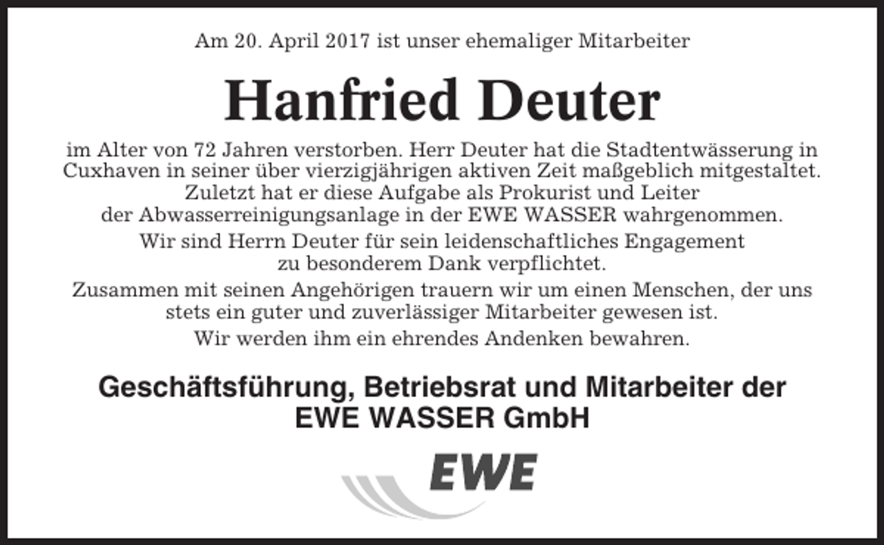 <p>Am 20. April 2017 ist unser ehemaliger Mitarbeiter</p><p>Hanfried Deuter<br />im Alter von 72 Jahren verstorben. Herr Deuter hat die Stadtentwässerung in<br />Cuxhaven in seiner über vierzigjährigen aktiven Zeit maßgeblich mitgestaltet.<br />Zuletzt hat er diese Aufgabe als Prokurist und Leiter<br />der Abwasserreinigungsanlage in der EWE WASSER wahrgenommen.<br />Wir sind Herrn Deuter für sein leidenschaftliches Engagement<br />zu besonderem Dank verpflichtet.<br />Zusammen mit seinen Angehörigen trauern wir um einen Menschen, der uns<br />stets ein guter und zuverlässiger Mitarbeiter gewesen ist.<br />Wir werden ihm ein ehrendes Andenken bewahren.</p><p>Geschäftsführung, Betriebsrat und Mitarbeiter der<br />EWE WASSER GmbH</p>