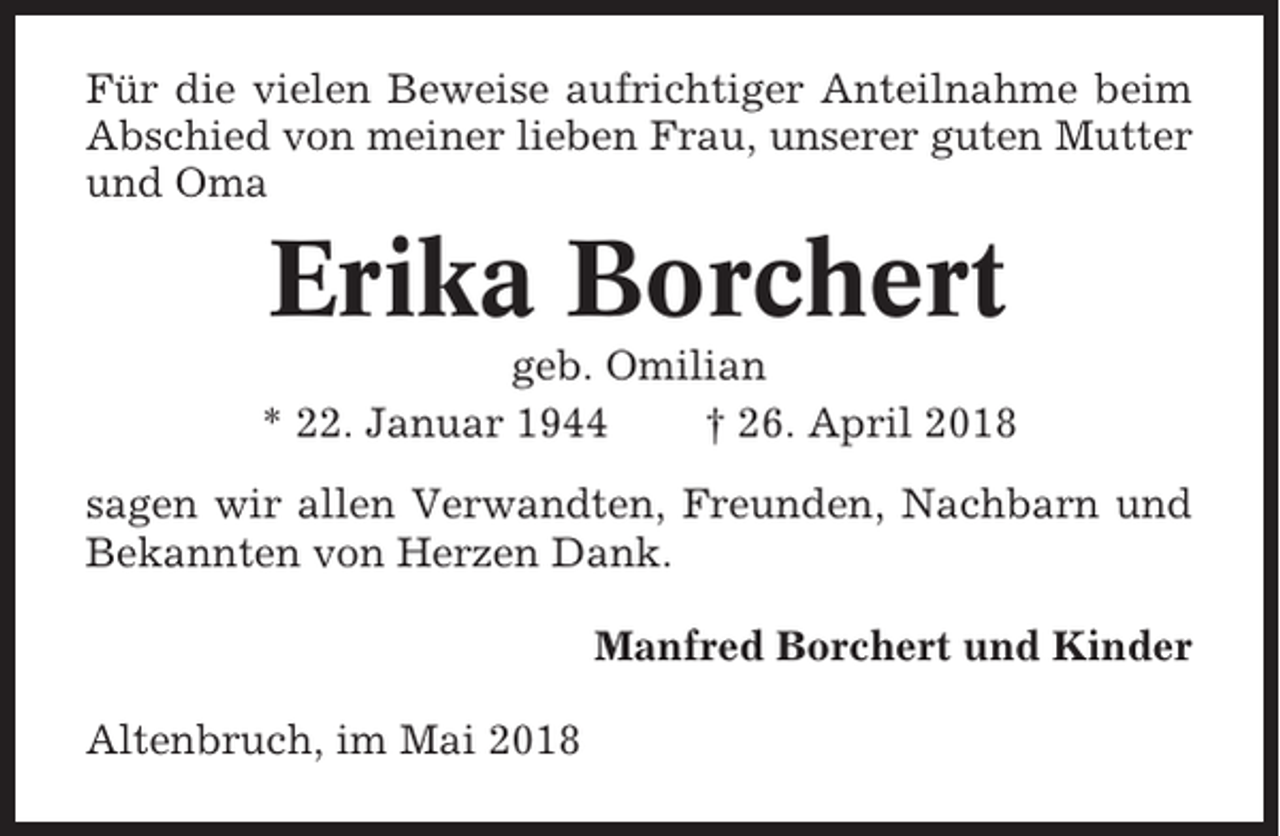 <p>Für die vielen Beweise aufrichtiger Anteilnahme beim<br />Abschied von meiner lieben Frau, unserer guten Mutter<br />und Oma</p><p>Erika Borchert<br />geb. Omilian<br />* 22. Januar 1944<br />† 26. April 2018<br />sagen wir allen Verwandten, Freunden, Nachbarn und<br />Bekannten von Herzen Dank.<br />Manfred Borchert und Kinder<br />Altenbruch, im Mai 2018</p>