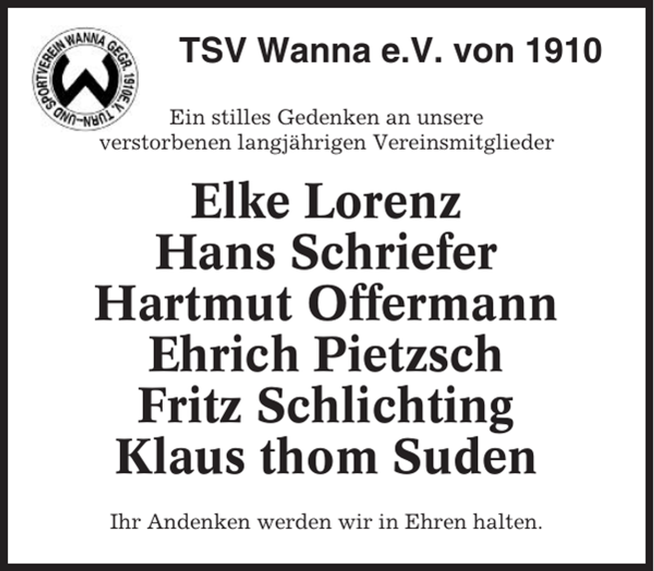 <p>TSV Wanna e.V. von 1910<br />Ein stilles Gedenken an unsere<br />verstorbenen langjährigen Vereinsmitglieder</p><p>Elke Lorenz<br />Hans Schriefer<br />Hartmut Offermann<br />Ehrich Pietzsch<br />Fritz Schlichting<br />Klaus thom Suden<br />Ihr Andenken werden wir in Ehren halten.</p>