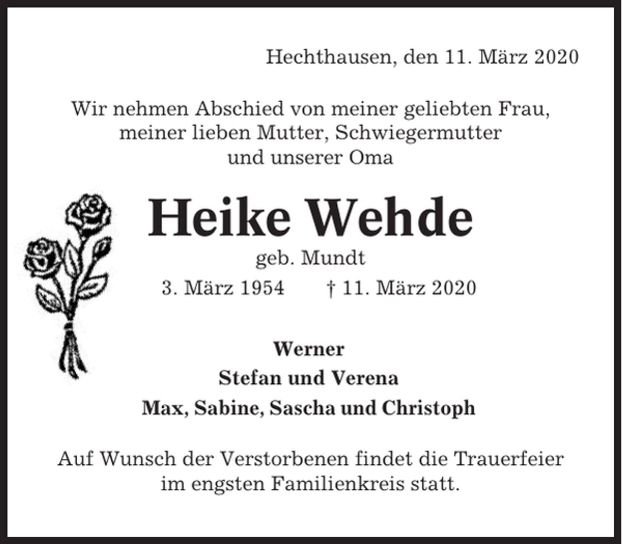 <p>Hechthausen, den 11. März 2020<br />Wir nehmen Abschied von meiner geliebten Frau,<br />meiner lieben Mutter, Schwiegermutter<br />und unserer Oma</p><p>Heike Wehde<br />geb. Mundt<br />* 3. März 1954<br />† 11. März 2020<br />Werner<br />Stefan und Verena<br />Max, Sabine, Sascha und Christoph<br />Auf Wunsch der Verstorbenen findet die Trauerfeier<br />im engsten Familienkreis statt.</p>
