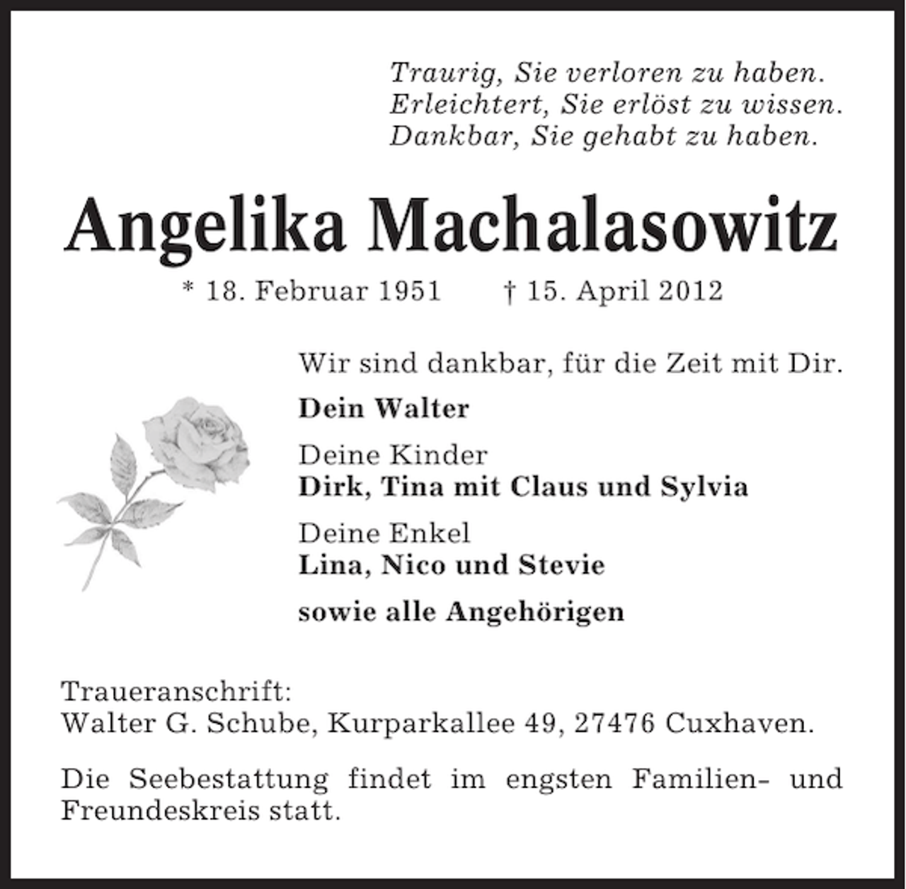 <p>Traurig, Sie verloren zu haben.<br />Erleichtert, Sie erlöst zu wissen.<br />Dankbar, Sie gehabt zu haben.</p>
<p>Angelika Machalasowitz<br />* 18. Februar 1951</p>
<p>† 15. April 2012</p>
<p>Wir sind dankbar, für die Zeit mit Dir.<br />Dein Walter<br />Deine Kinder<br />Dirk, Tina mit Claus und Sylvia<br />Deine Enkel<br />Lina, Nico und Stevie<br />sowie alle Angehörigen<br />Traueranschrift:<br />Walter G. Schube, Kurparkallee 49, 27476 Cuxhaven.<br />Die Seebestattung findet im engsten Familien- und<br />Freundeskreis statt.</p>