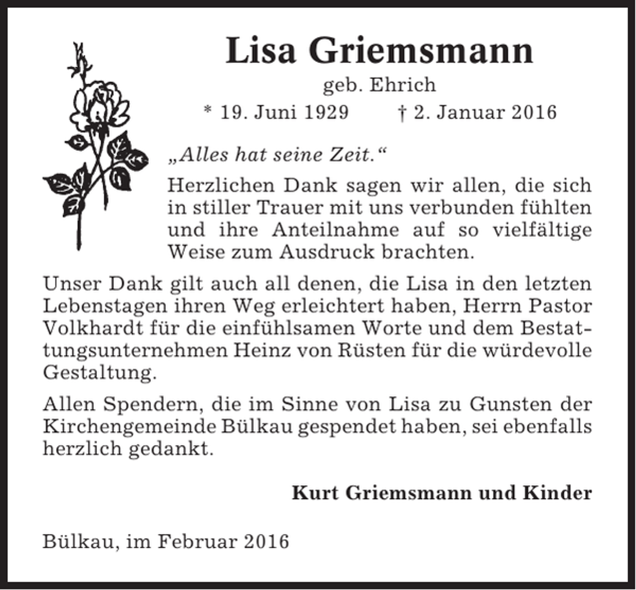 <p>Lisa Griemsmann<br />geb. Ehrich<br />* 19. Juni 1929<br />† 2. Januar 2016<br />„Alles hat seine Zeit.“<br />Herzlichen Dank sagen wir allen, die sich<br />in stiller Trauer mit uns verbunden fühlten<br />und ihre Anteilnahme auf so vielfältige<br />Weise zum Ausdruck brachten.<br />Unser Dank gilt auch all denen, die Lisa in den letzten<br />Lebenstagen ihren Weg erleichtert haben, Herrn Pastor<br />Volkhardt für die einfühlsamen Worte und dem Bestattungsunternehmen Heinz von Rüsten für die würdevolle<br />Gestaltung.<br />Allen Spendern, die im Sinne von Lisa zu Gunsten der<br />Kirchengemeinde Bülkau gespendet haben, sei ebenfalls<br />herzlich gedankt.<br />Kurt Griemsmann und Kinder<br />Bülkau, im Februar 2016</p>