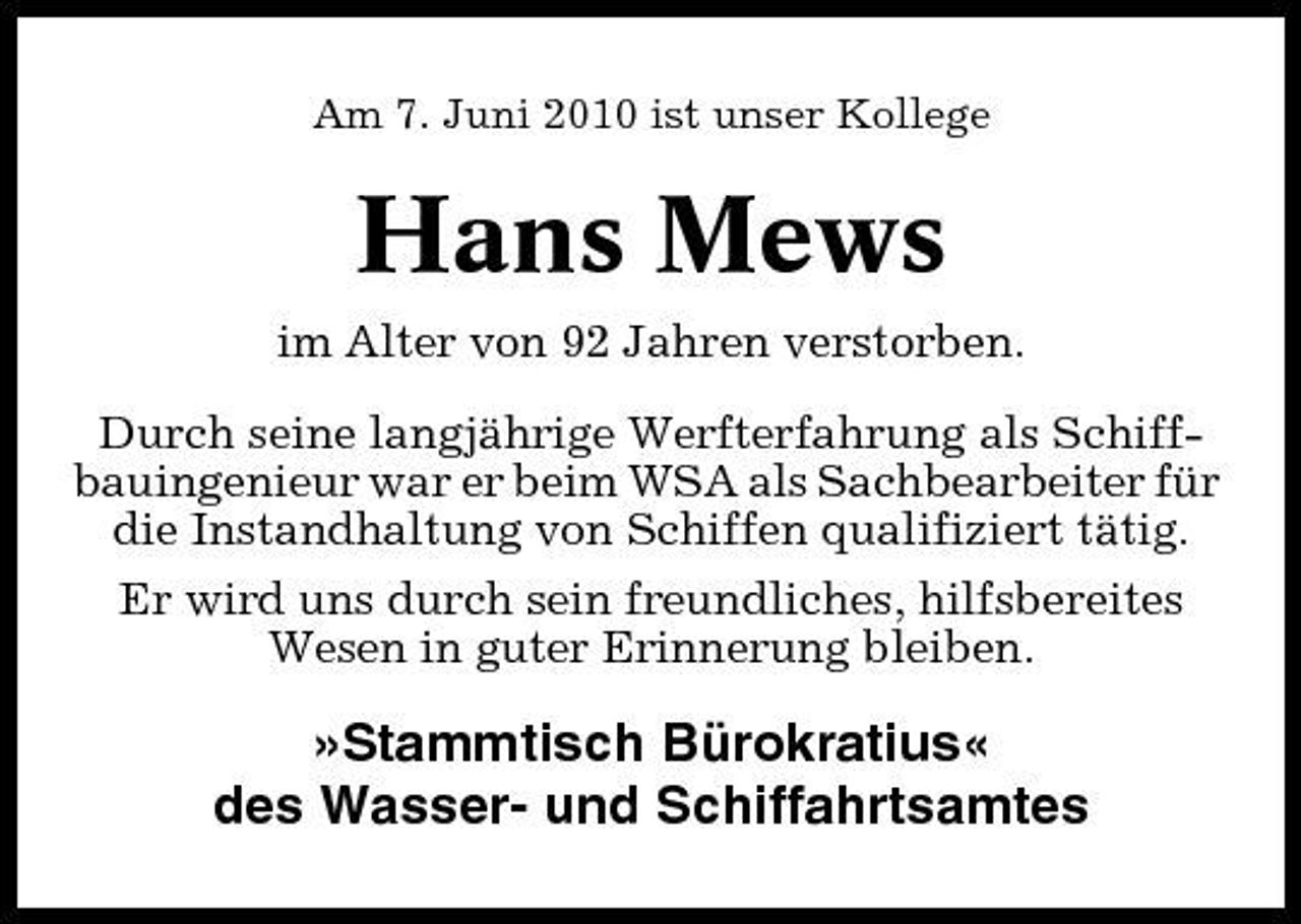 <p>Am 7. Juni 2010 ist unser Kollege</p><p>Hans Mews<br />im Alter von 92 Jahren verstorben. Durch seine langjährige Werfterfahrung als Schiffbauingenieur war er beim WSA als Sachbearbeiter für die Instandhaltung von Schiffen qualifiziert tätig. Er wird uns durch sein freundliches, hilfsbereites Wesen in guter Erinnerung bleiben.</p><p>»Stammtisch Bürokratius« des Wasser- und Schiffahrtsamtes</p>