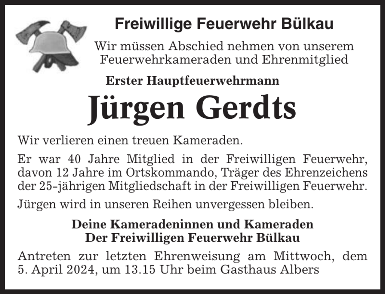 <p>Freiwillige Feuerwehr Bülkau<br />Wir müssen Abschied nehmen von unserem<br />Feuerwehrkameraden und Ehrenmitglied<br />Erster Hauptfeuerwehrmann</p><p>Jürgen Gerdts<br />Wir verlieren einen treuen Kameraden.<br />Er war 40 Jahre Mitglied in der Freiwilligen Feuerwehr,<br />davon 12 Jahre im Ortskommando, Träger des Ehrenzeichens<br />der 25-jährigen Mitgliedschaft in der Freiwilligen Feuerwehr.<br />Jürgen wird in unseren Reihen unvergessen bleiben.<br />Deine Kameradeninnen und Kameraden<br />Der Freiwilligen Feuerwehr Bülkau<br />Antreten zur letzten Ehrenweisung am Mittwoch, dem<br />5. April 2024, um 13.15 Uhr beim Gasthaus Albers</p>