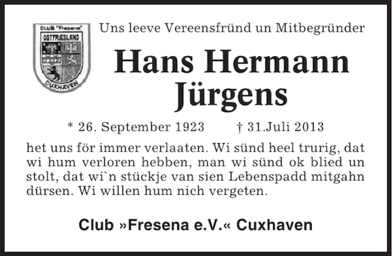 <p>Uns leeve Vereensfründ un Mitbegründer</p><p>Hans Hermann<br />Jürgens<br />* 26. September 1923</p><p>† 31.Juli 2013</p><p>het uns för immer verlaaten. Wi sünd heel trurig, dat<br />wi hum verloren hebben, man wi sünd ok blied un<br />stolt, dat wi`n stückje van sien Lebenspadd mitgahn<br />dürsen. Wi willen hum nich vergeten.</p><p>Club »Fresena e.V.« Cuxhaven</p>