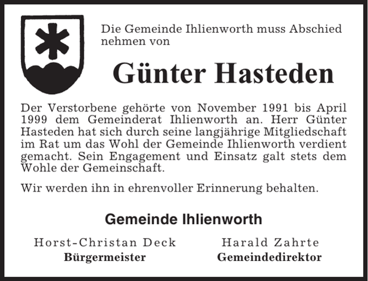 <p>Die Gemeinde Ihlienworth muss Abschied<br />nehmen von</p><p>Günter Hasteden<br />Der Verstorbene gehörte von November 1991 bis April<br />1999 dem Gemeinderat Ihlienworth an. Herr Günter<br />Hasteden hat sich durch seine langjährige Mitgliedschaft<br />im Rat um das Wohl der Gemeinde Ihlienworth verdient<br />gemacht. Sein Engagement und Einsatz galt stets dem<br />Wohle der Gemeinschaft.<br />Wir werden ihn in ehrenvoller Erinnerung behalten.</p><p>Gemeinde Ihlienworth<br />Horst-Christan Deck<br />Bürgermeister</p><p>Harald Zahrte<br />Gemeindedirektor</p>