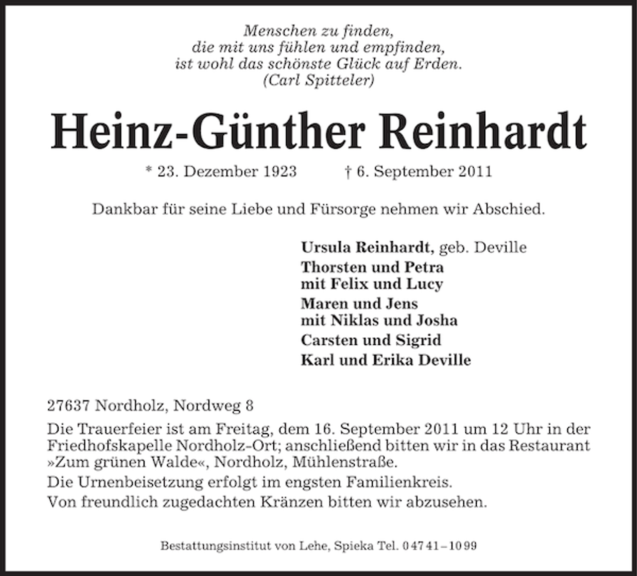 <p>Menschen zu finden,<br />die mit uns fühlen und empfinden,<br />ist wohl das schönste Glück auf Erden.<br />(Carl Spitteler)</p><p>Heinz-Günther Reinhardt<br />* 23. Dezember 1923</p><p>† 6. September 2011</p><p>Dankbar für seine Liebe und Fürsorge nehmen wir Abschied.<br />Ursula Reinhardt, geb. Deville<br />Thorsten und Petra<br />mit Felix und Lucy<br />Maren und Jens<br />mit Niklas und Josha<br />Carsten und Sigrid<br />Karl und Erika Deville<br />27637 Nordholz, Nordweg 8<br />Die Trauerfeier ist am Freitag, dem 16. September 2011 um 12 Uhr in der<br />Friedhofskapelle Nordholz-Ort; anschließend bitten wir in das Restaurant<br />»Zum grünen Walde«, Nordholz, Mühlenstraße.<br />Die Urnenbeisetzung erfolgt im engsten Familienkreis.<br />Von freundlich zugedachten Kränzen bitten wir abzusehen.<br />Bestattungsinstitut von Lehe, Spieka Tel. 0 47 41 – 10 99</p>