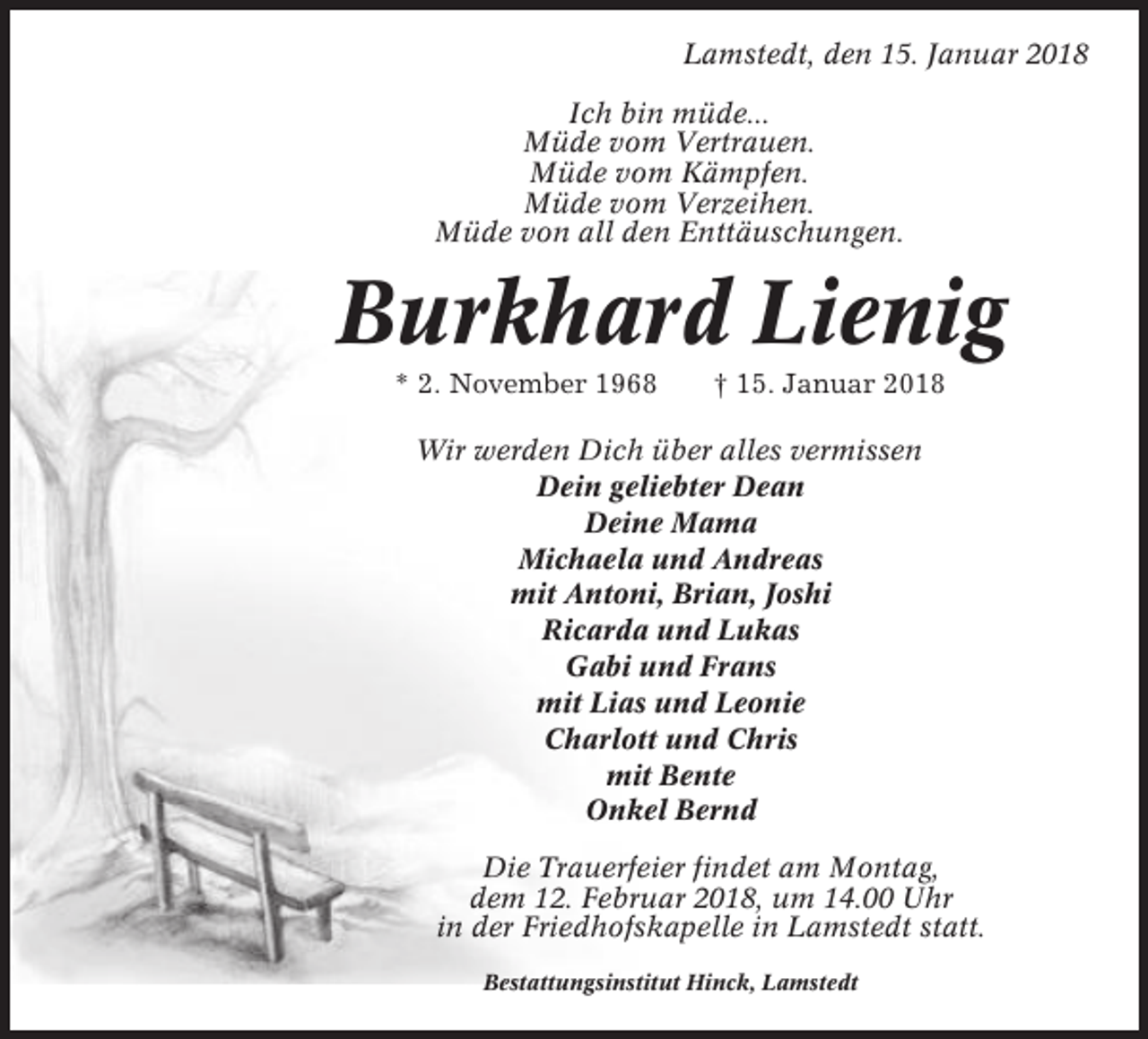 <p>Lamstedt, den 15. Januar 2018<br />Ich bin müde...<br />Müde vom Vertrauen.<br />Müde vom Kämpfen.<br />Müde vom Verzeihen.<br />Müde von all den Enttäuschungen.</p><p>Burkhard Lienig<br />* 2. November 1968</p><p>† 15. Januar 2018</p><p>Wir werden Dich über alles vermissen<br />Dein geliebter Dean<br />Deine Mama<br />Michaela und Andreas<br />mit Antoni, Brian, Joshi<br />Ricarda und Lukas<br />Gabi und Frans<br />mit Lias und Leonie<br />Charlott und Chris<br />mit Bente<br />Onkel Bernd<br />Die Trauerfeier findet am Montag,<br />dem 12. Februar 2018, um 14.00 Uhr<br />in der Friedhofskapelle in Lamstedt statt.<br />Bestattungsinstitut Hinck, Lamstedt</p>