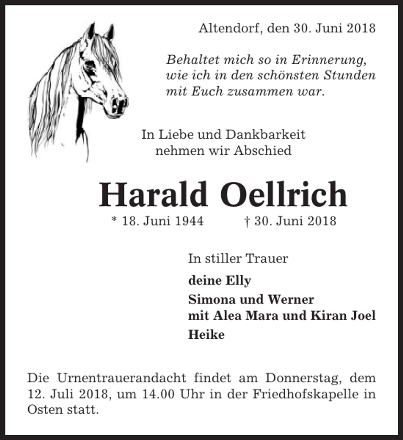 <p>Altendorf, den 30. Juni 2018<br />Behaltet mich so in Erinnerung,<br />wie ich in den schönsten Stunden<br />mit Euch zusammen war.<br />In Liebe und Dankbarkeit<br />nehmen wir Abschied</p><p>Harald Oellrich<br />* 18. Juni 1944</p><p>† 30. Juni 2018</p><p>In stiller Trauer<br />deine Elly<br />Simona und Werner<br />mit Alea Mara und Kiran Joel<br />Heike<br />Die Urnentrauerandacht findet am Donnerstag, dem<br />12. Juli 2018, um 14.00 Uhr in der Friedhofskapelle in<br />Osten statt.</p>