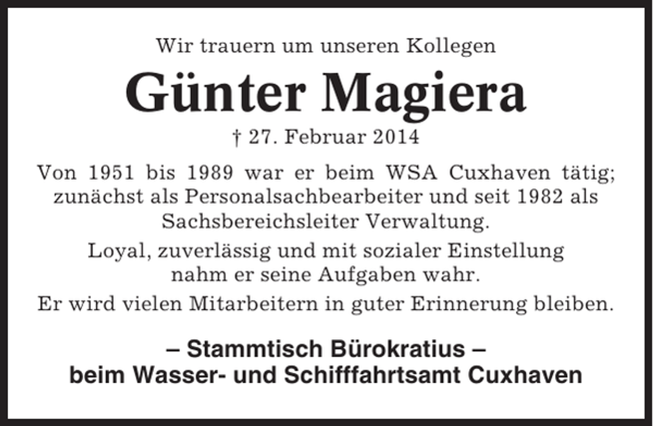 <p>Wir trauern um unseren Kollegen</p><p>Günter Magiera<br />† 27. Februar 2014<br />Von 1951 bis 1989 war er beim WSA Cuxhaven tätig;<br />zunächst als Personalsachbearbeiter und seit 1982 als<br />Sachsbereichsleiter Verwaltung.<br />Loyal, zuverlässig und mit sozialer Einstellung<br />nahm er seine Aufgaben wahr.<br />Er wird vielen Mitarbeitern in guter Erinnerung bleiben.</p><p>– Stammtisch Bürokratius –<br />beim Wasser- und Schifffahrtsamt Cuxhaven</p>