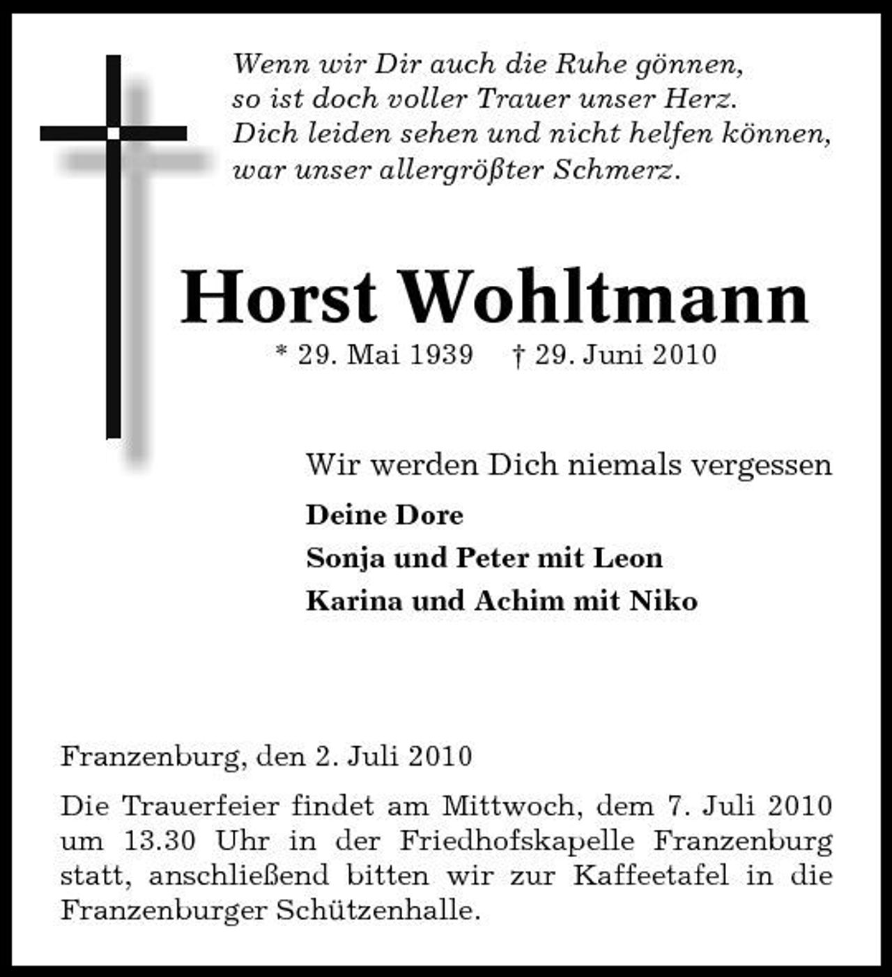 <p>Wenn wir Dir auch die Ruhe gönnen, so ist doch voller Trauer unser Herz. Dich leiden sehen und nicht helfen können, war unser allergrößter Schmerz.</p><p>Horst Wohltmann<br />* 29. Mai 1939 † 29. Juni 2010</p><p>Wir werden Dich niemals vergessen<br />Deine Dore Sonja und Peter mit Leon Karina und Achim mit Niko</p><p>Franzenburg, den 2. Juli 2010 Die Trauerfeier findet am Mittwoch, dem 7. Juli 2010 um 13.30 Uhr in der Friedhofskapelle Franzenburg statt, anschließend bitten wir zur Kaffeetafel in die Franzenburger Schützenhalle.</p>