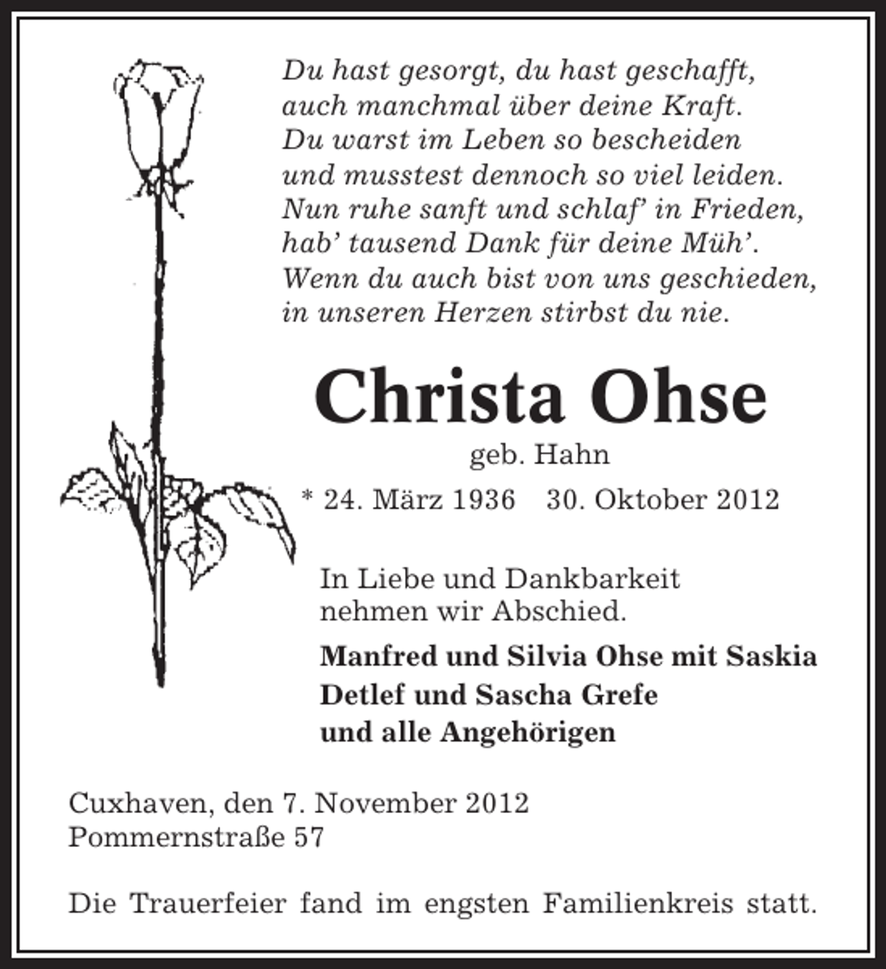 <p>Du hast gesorgt, du hast geschafft,<br />auch manchmal über deine Kraft.<br />Du warst im Leben so bescheiden<br />und musstest dennoch so viel leiden.<br />Nun ruhe sanft und schlaf’ in Frieden,<br />hab’ tausend Dank für deine Müh’.<br />Wenn du auch bist von uns geschieden,<br />in unseren Herzen stirbst du nie.</p><p>Christa Ohse<br />geb. Hahn<br />* 24. März 1936</p><p>30. Oktober 2012</p><p>In Liebe und Dankbarkeit<br />nehmen wir Abschied.<br />Manfred und Silvia Ohse mit Saskia<br />Detlef und Sascha Grefe<br />und alle Angehörigen<br />Cuxhaven, den 7. November 2012<br />Pommernstraße 57<br />Die Trauerfeier fand im engsten Familienkreis statt.</p>