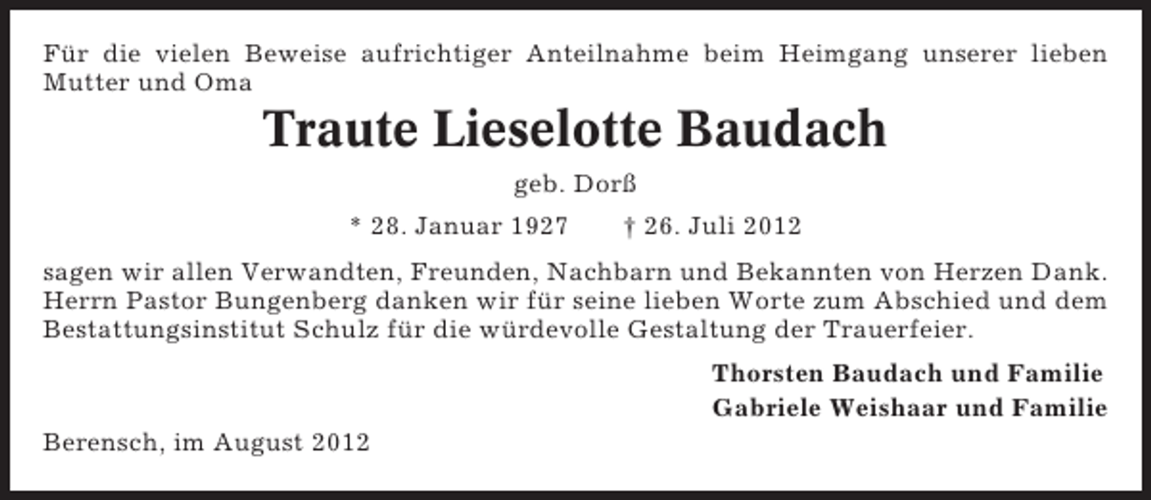 <p>Für die vielen Beweise aufrichtiger Anteilnahme beim Heimgang unserer lieben<br />Mutter und Oma</p><p>Traute Lieselotte Baudach<br />geb. Dorß<br />* 28. Januar 1927</p><p>† 26. Juli 2012</p><p>sagen wir allen Verwandten, Freunden, Nachbarn und Bekannten von Herzen Dank.<br />Herrn Pastor Bungenberg danken wir für seine lieben Worte zum Abschied und dem<br />Bestattungsinstitut Schulz für die würdevolle Gestaltung der Trauerfeier.<br />Thorsten Baudach und Familie<br />Gabriele Weishaar und Familie<br />Berensch, im August 2012</p>
