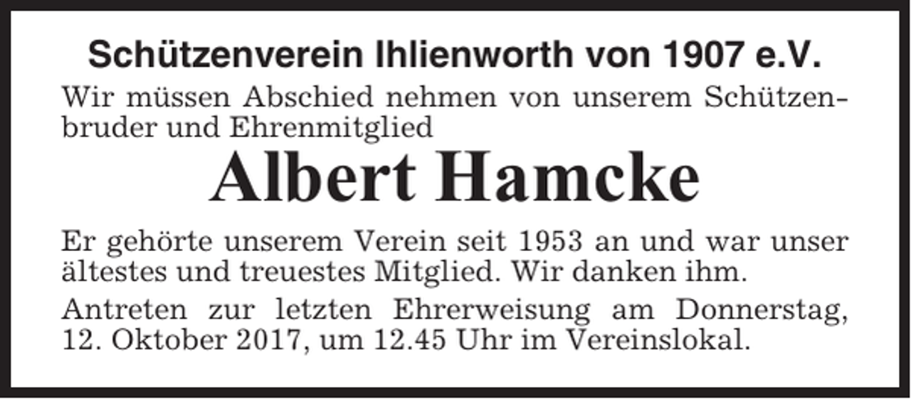 <p>Schützenverein Ihlienworth von 1907 e.V.<br />Wir müssen Abschied nehmen von unserem Schützenbruder und Ehrenmitglied</p><p>Albert Hamcke<br />Er gehörte unserem Verein seit 1953 an und war unser<br />ältestes und treuestes Mitglied. Wir danken ihm.<br />Antreten zur letzten Ehrerweisung am Donnerstag,<br />12. Oktober 2017, um 12.45 Uhr im Vereinslokal.</p>