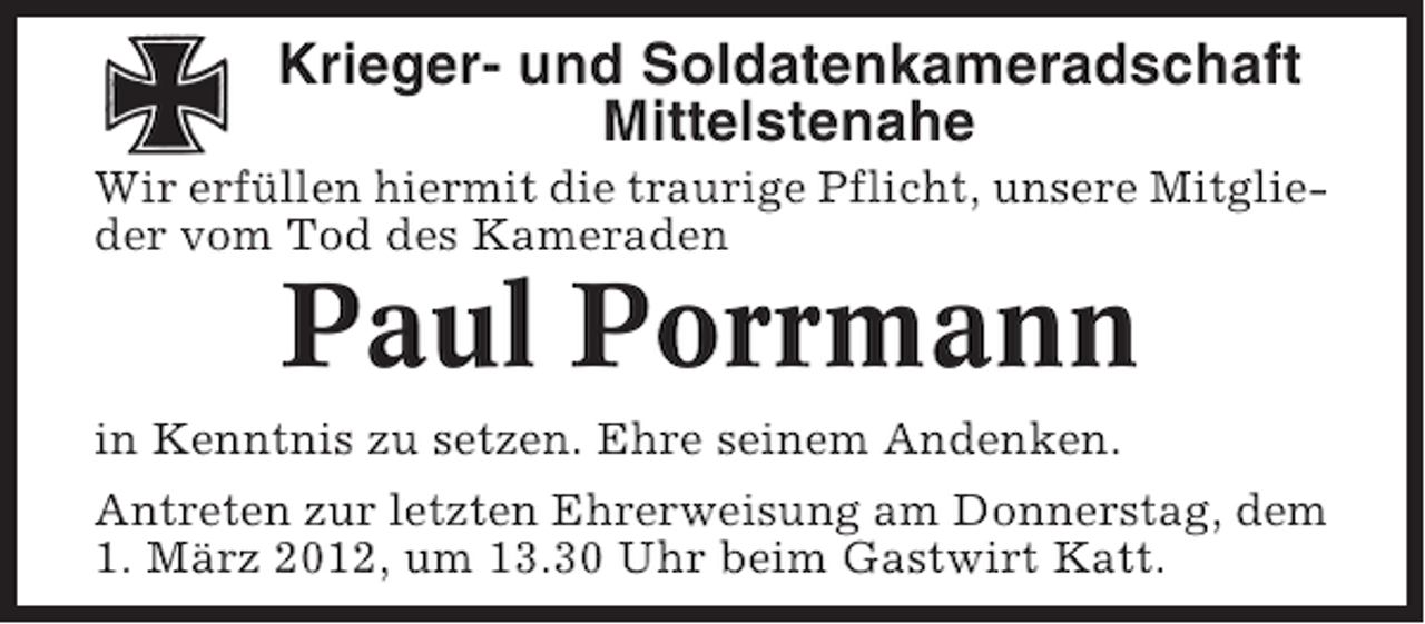 <p>Krieger- und Soldatenkameradschaft<br />Mittelstenahe<br />Wir erfüllen hiermit die traurige Pflicht, unsere Mitglieder vom Tod des Kameraden</p><p>Paul Porrmann<br />in Kenntnis zu setzen. Ehre seinem Andenken.<br />Antreten zur letzten Ehrerweisung am Donnerstag, dem<br />1. März 2012, um 13.30 Uhr beim Gastwirt Katt.</p>