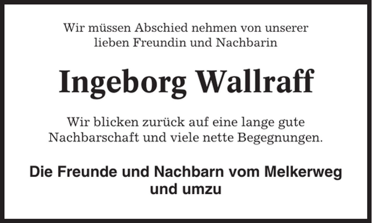 <p>Wir müssen Abschied nehmen von unserer<br />lieben Freundin und Nachbarin</p><p>Ingeborg Wallraff<br />Wir blicken zurück auf eine lange gute<br />Nachbarschaft und viele nette Begegnungen.</p><p>Die Freunde und Nachbarn vom Melkerweg<br />und umzu</p>