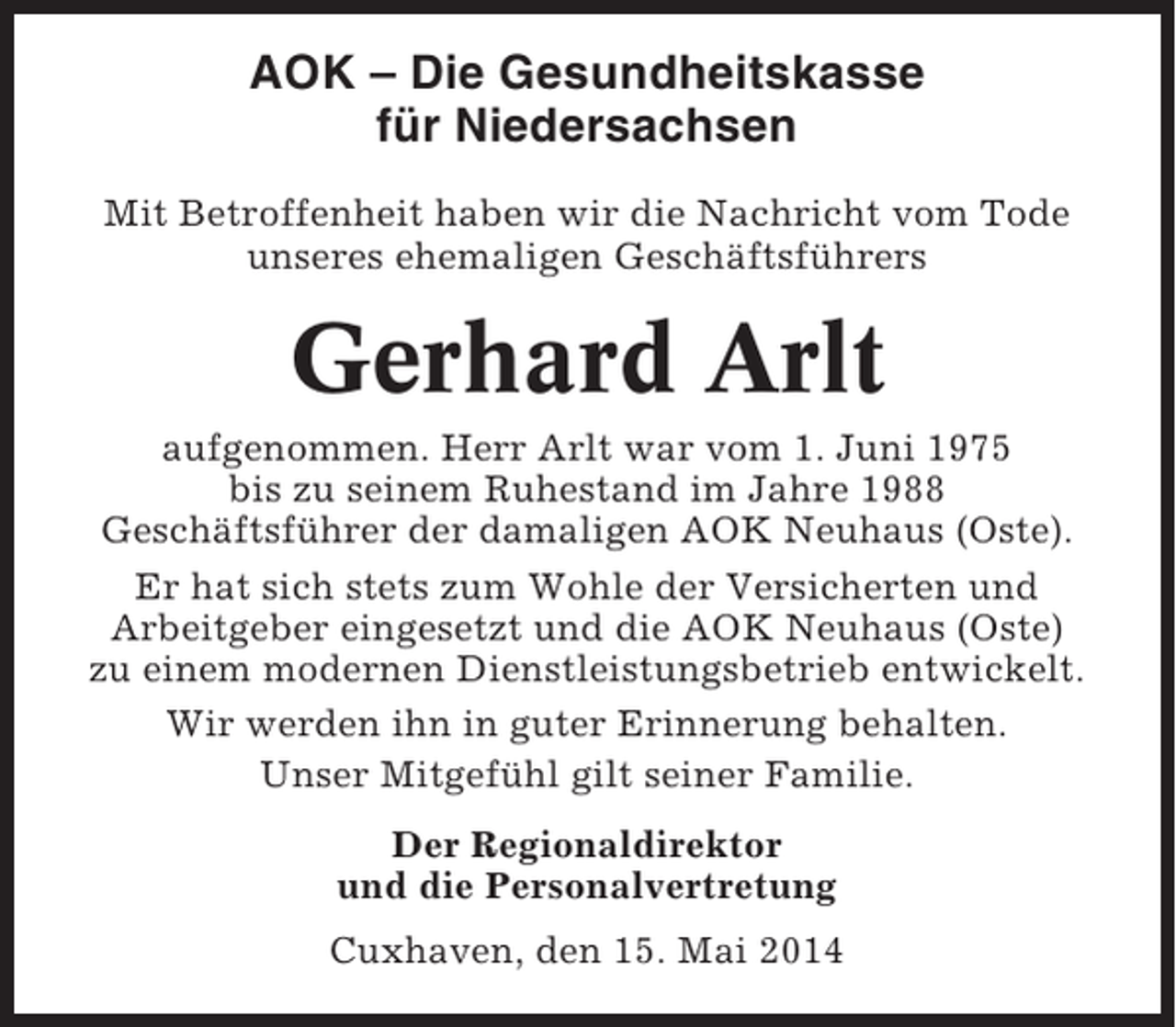 <p>AOK – Die Gesundheitskasse<br />für Niedersachsen<br />Mit Betroffenheit haben wir die Nachricht vom Tode<br />unseres ehemaligen Geschäftsführers</p><p>Gerhard Arlt<br />aufgenommen. Herr Arlt war vom 1. Juni 1975<br />bis zu seinem Ruhestand im Jahre 1988<br />Geschäftsführer der damaligen AOK Neuhaus (Oste).<br />Er hat sich stets zum Wohle der Versicherten und<br />Arbeitgeber eingesetzt und die AOK Neuhaus (Oste)<br />zu einem modernen Dienstleistungsbetrieb entwickelt.<br />Wir werden ihn in guter Erinnerung behalten.<br />Unser Mitgefühl gilt seiner Familie.<br />Der Regionaldirektor<br />und die Personalvertretung<br />Cuxhaven, den 15. Mai 2014</p>