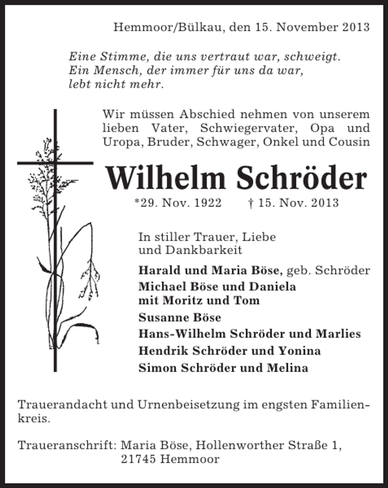 <p>Hemmoor/Bülkau, den 15. November 2013<br />Eine Stimme, die uns vertraut war, schweigt.<br />Ein Mensch, der immer für uns da war,<br />lebt nicht mehr.<br />Wir müssen Abschied nehmen von unserem<br />lieben Vater, Schwiegervater, Opa und<br />Uropa, Bruder, Schwager, Onkel und Cousin</p><p>Wilhelm Schröder<br />*29. Nov. 1922</p><p>† 15. Nov. 2013</p><p>In stiller Trauer, Liebe<br />und Dankbarkeit<br />Harald und Maria Böse, geb. Schröder<br />Michael Böse und Daniela<br />mit Moritz und Tom<br />Susanne Böse<br />Hans-Wilhelm Schröder und Marlies<br />Hendrik Schröder und Yonina<br />Simon Schröder und Melina<br />Trauerandacht und Urnenbeisetzung im engsten Familienkreis.<br />Traueranschrift: Maria Böse, Hollenworther Straße 1,<br />21745 Hemmoor</p>