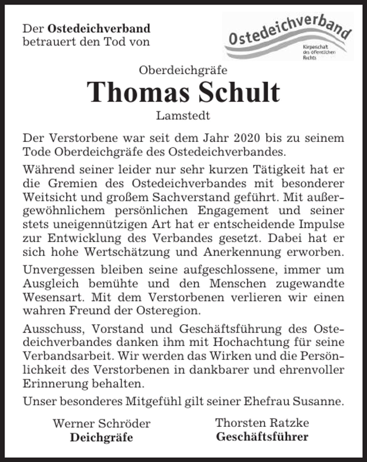 <p>Der Ostedeichverband<br />betrauert den Tod von<br />Oberdeichgräfe</p><p>Thomas Schult<br />Lamstedt<br />Der Verstorbene war seit dem Jahr 2020 bis zu seinem<br />Tode Oberdeichgräfe des Ostedeichverbandes.<br />Während seiner leider nur sehr kurzen Tätigkeit hat er<br />die Gremien des Ostedeichverbandes mit besonderer<br />Weitsicht und großem Sachverstand geführt. Mit außergewöhnlichem persönlichen Engagement und seiner<br />stets uneigennützigen Art hat er entscheidende Impulse<br />zur Entwicklung des Verbandes gesetzt. Dabei hat er<br />sich hohe Wertschätzung und Anerkennung erworben.<br />Unvergessen bleiben seine aufgeschlossene, immer um<br />Ausgleich bemühte und den Menschen zugewandte<br />Wesensart. Mit dem Verstorbenen verlieren wir einen<br />wahren Freund der Osteregion.<br />Ausschuss, Vorstand und Geschäftsführung des Ostedeichverbandes danken ihm mit Hochachtung für seine<br />Verbandsarbeit. Wir werden das Wirken und die Persönlichkeit des Verstorbenen in dankbarer und ehrenvoller<br />Erinnerung behalten.<br />Unser besonderes Mitgefühl gilt seiner Ehefrau Susanne.<br />Werner Schröder<br />Deichgräfe</p><p>Thorsten Ratzke<br />Geschäftsführer</p>