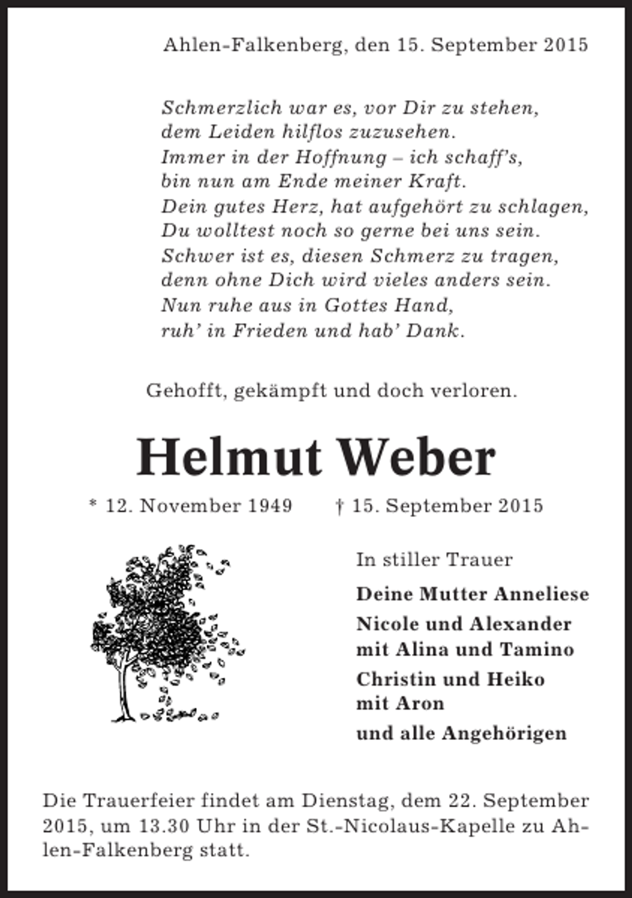 <p>Ahlen-Falkenberg, den 15. September 2015<br />Schmerzlich war es, vor Dir zu stehen,<br />dem Leiden hilflos zuzusehen.<br />Immer in der Hoffnung – ich schaff’s,<br />bin nun am Ende meiner Kraft.<br />Dein gutes Herz, hat aufgehört zu schlagen,<br />Du wolltest noch so gerne bei uns sein.<br />Schwer ist es, diesen Schmerz zu tragen,<br />denn ohne Dich wird vieles anders sein.<br />Nun ruhe aus in Gottes Hand,<br />ruh’ in Frieden und hab’ Dank.<br />Gehofft, gekämpft und doch verloren.</p><p>Helmut Weber<br />* 12. November 1949</p><p>† 15. September 2015<br />In stiller Trauer<br />Deine Mutter Anneliese<br />Nicole und Alexander<br />mit Alina und Tamino<br />Christin und Heiko<br />mit Aron<br />und alle Angehörigen</p><p>Die Trauerfeier findet am Dienstag, dem 22. September<br />2015, um 13.30 Uhr in der St.-Nicolaus-Kapelle zu Ahlen-Falkenberg statt.</p>