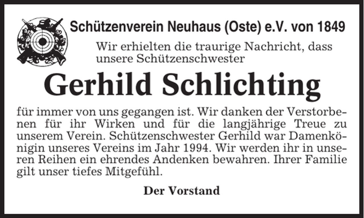 <p>Schützenverein Neuhaus (Oste) e.V. von 1849<br />Wir erhielten die traurige Nachricht, dass<br />unsere Schützenschwester</p><p>Gerhild Schlichting<br />für immer von uns gegangen ist. Wir danken der Verstorbenen für ihr Wirken und für die langjährige Treue zu<br />unserem Verein. Schützenschwester Gerhild war Damenkönigin unseres Vereins im Jahr 1994. Wir werden ihr in unseren Reihen ein ehrendes Andenken bewahren. Ihrer Familie<br />gilt unser tiefes Mitgefühl.<br />Der Vorstand</p>