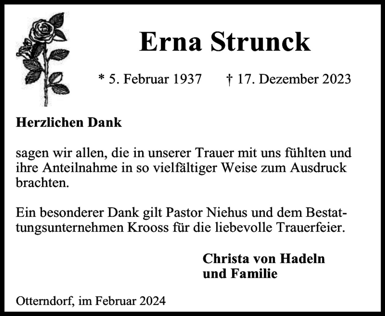 <p>Erna Strunck<br />* 5. Februar 1937</p><p>† 17. Dezember 2023</p><p>Herzlichen Dank<br />sagen wir allen, die in unserer Trauer mit uns fühlten und<br />ihre Anteilnahme in so vielfältiger Weise zum Ausdruck<br />brachten.<br />Ein besonderer Dank gilt Pastor Niehus und dem Bestattungsunternehmen Krooss für die liebevolle Trauerfeier.<br />Christa von Hadeln<br />und Familie<br />Otterndorf, im Februar 2024</p>