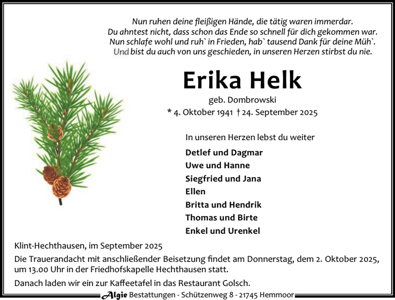 <p>Nun ruhen deine ﬂeißigen Hände, die tätig waren immerdar.<br />Du ahntest nicht, dass schon das Ende so schnell für dich gekommen war.<br />Nun schlafe wohl und ruh` in Frieden, hab` tausend Dank für deine Müh`.<br />Und bist du auch von uns geschieden, in unseren Herzen stirbst du nie.</p><p>Erika Helk</p><p>geb. Dombrowski<br />* 4. Oktober 1941 † 24. September 2025<br />In unseren Herzen lebst du weiter<br />Detlef und Dagmar<br />Uwe und Hanne<br />Siegfried und Jana<br />Ellen<br />Britta und Hendrik<br />Thomas und Birte<br />Enkel und Urenkel<br />Klint-Hechthausen, im September 2025<br />Die Trauerandacht mit anschließender Beisetzung ﬁndet am Donnerstag, dem 2. Oktober 2025,<br />um 13.00 Uhr in der Friedhofskapelle Hechthausen statt.<br />Danach laden wir ein zur Kaﬀeetafel in das Restaurant Golsch.<br />Algie Bestattungen - Schützenweg 8 - 21745 Hemmoor</p>