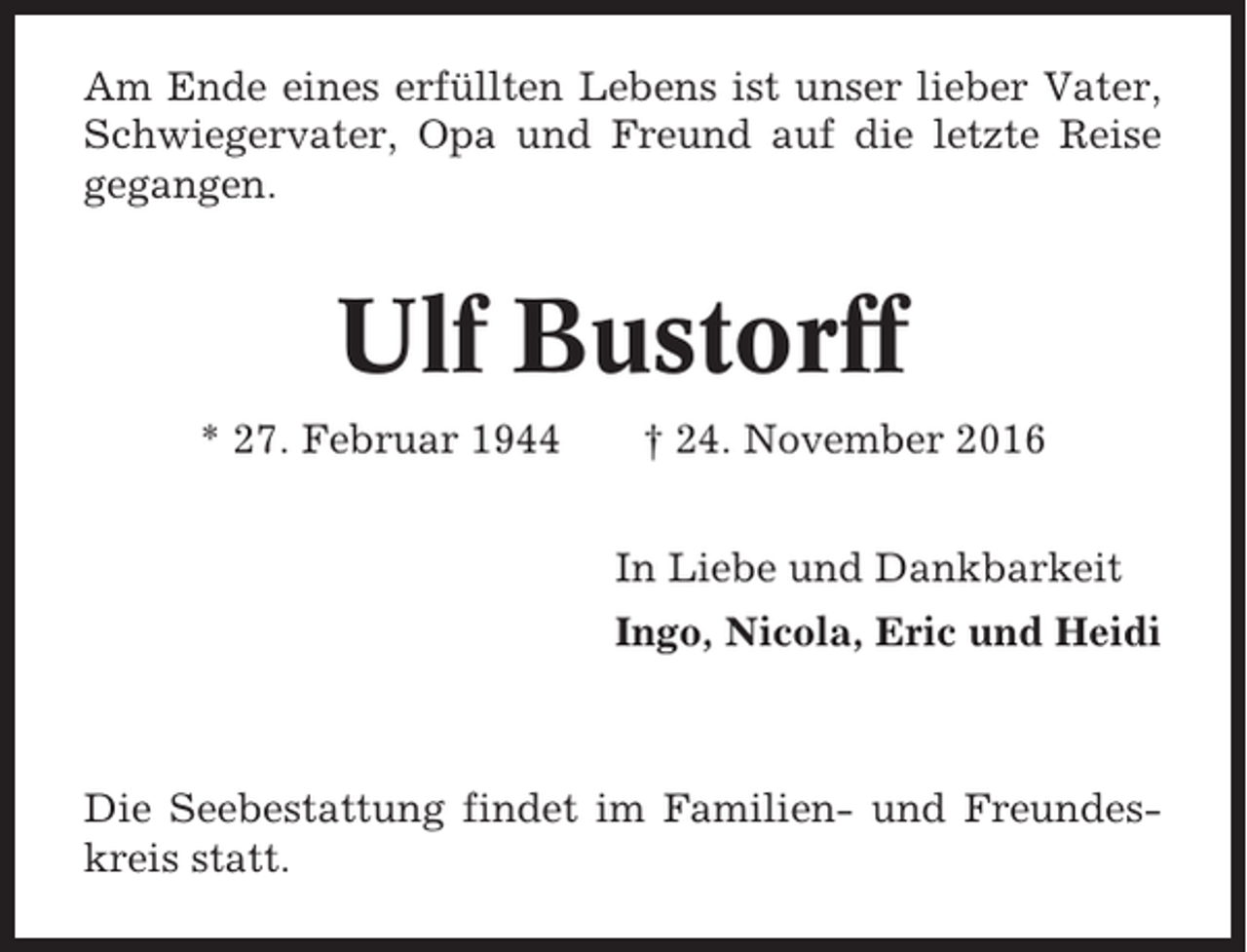 <p>Am Ende eines erfüllten Lebens ist unser lieber Vater,<br />Schwiegervater, Opa und Freund auf die letzte Reise<br />gegangen.</p><p>Ulf Bustorff<br />* 27. Februar 1944</p><p>† 24. November 2016<br />In Liebe und Dankbarkeit<br />Ingo, Nicola, Eric und Heidi</p><p>Die Seebestattung findet im Familien- und Freundeskreis statt.</p>