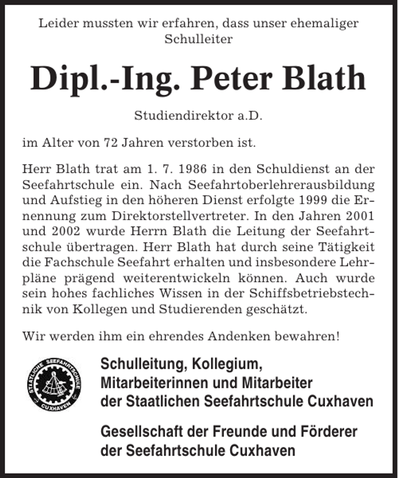 <p>Leider mussten wir erfahren, dass unser ehemaliger<br />Schulleiter</p><p>Dipl.-Ing. Peter Blath<br />Studiendirektor a.D.<br />im Alter von 72 Jahren verstorben ist.<br />Herr Blath trat am 1. 7. 1986 in den Schuldienst an der<br />Seefahrtschule ein. Nach Seefahrtoberlehrerausbildung<br />und Aufstieg in den höheren Dienst erfolgte 1999 die Ernennung zum Direktorstellvertreter. In den Jahren 2001<br />und 2002 wurde Herrn Blath die Leitung der Seefahrtschule übertragen. Herr Blath hat durch seine Tätigkeit<br />die Fachschule Seefahrt erhalten und insbesondere Lehrpläne prägend weiterentwickeln können. Auch wurde<br />sein hohes fachliches Wissen in der Schiffsbetriebstechnik von Kollegen und Studierenden geschätzt.<br />Wir werden ihm ein ehrendes Andenken bewahren!</p><p>Schulleitung, Kollegium,<br />Mitarbeiterinnen und Mitarbeiter<br />der Staatlichen Seefahrtschule Cuxhaven<br />Gesellschaft der Freunde und Förderer<br />der Seefahrtschule Cuxhaven</p>