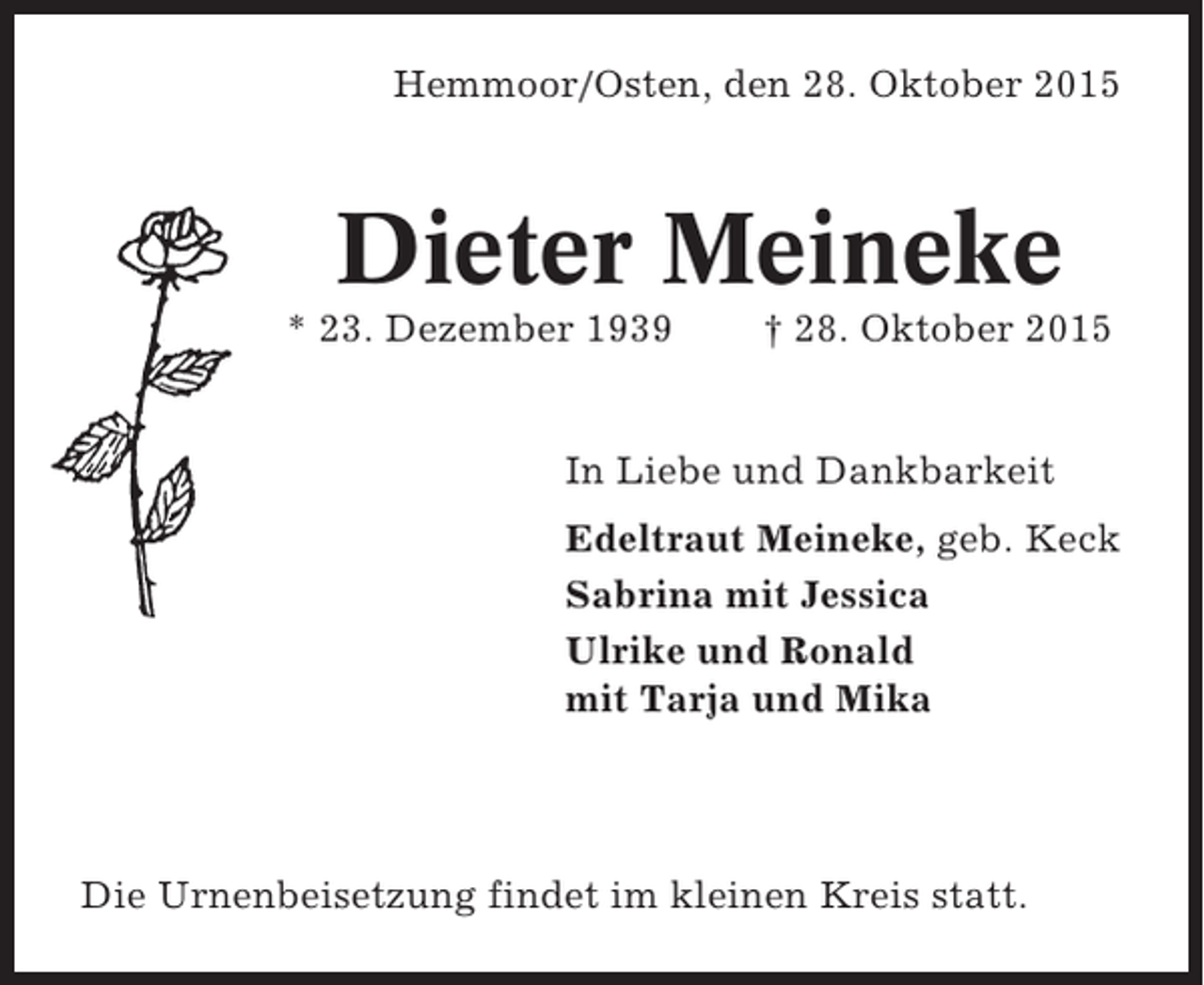 <p>Hemmoor/Osten, den 28. Oktober 2015</p><p>Dieter Meineke<br />* 23. Dezember 1939</p><p>† 28. Oktober 2015</p><p>In Liebe und Dankbarkeit<br />Edeltraut Meineke, geb. Keck<br />Sabrina mit Jessica<br />Ulrike und Ronald<br />mit Tarja und Mika</p><p>Die Urnenbeisetzung findet im kleinen Kreis statt.</p>