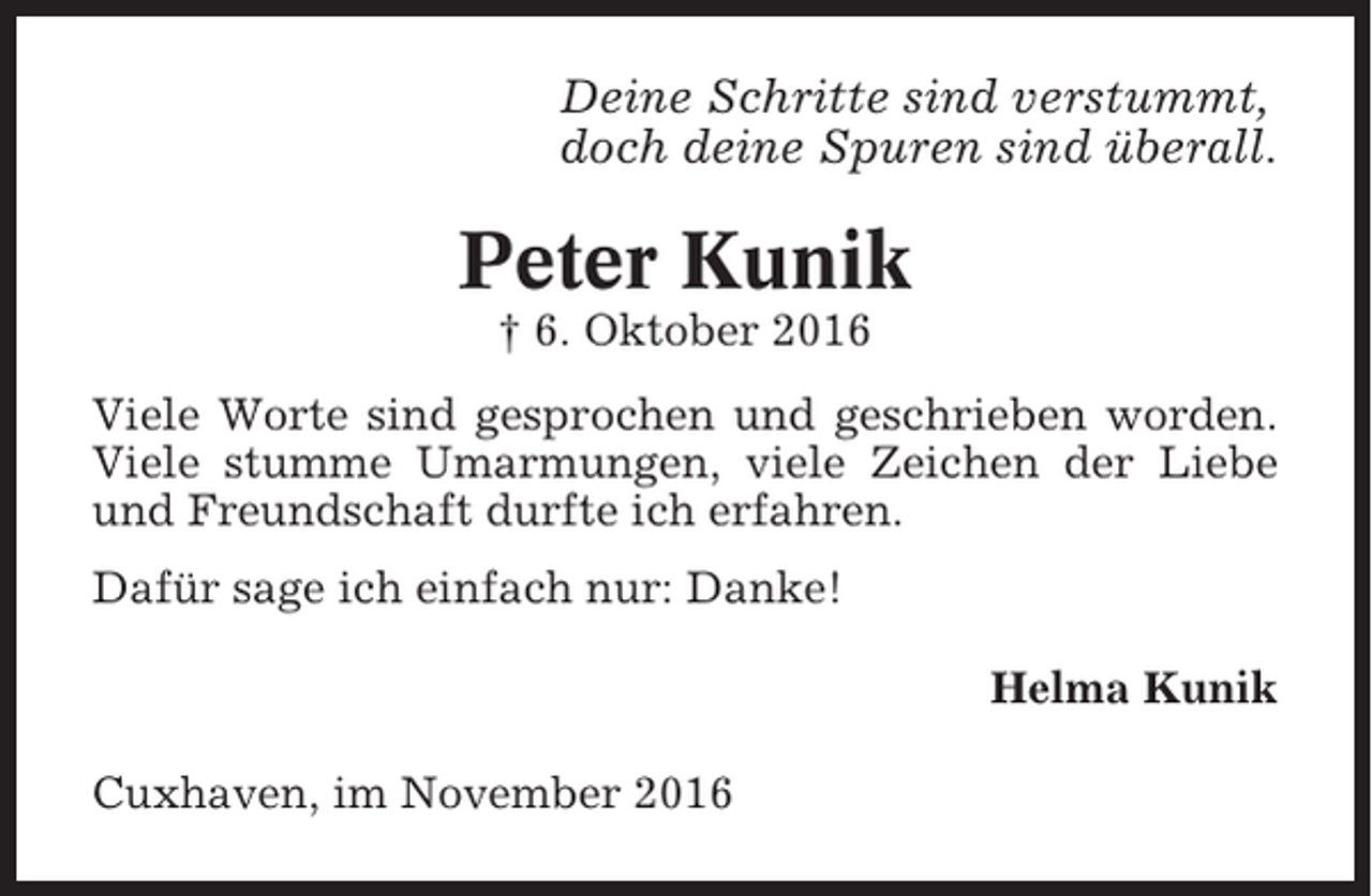 <p>Deine Schritte sind verstummt,<br />doch deine Spuren sind überall.</p><p>Peter Kunik<br />† 6. Oktober 2016<br />Viele Worte sind gesprochen und geschrieben worden.<br />Viele stumme Umarmungen, viele Zeichen der Liebe<br />und Freundschaft durfte ich erfahren.<br />Dafür sage ich einfach nur: Danke!<br />Helma Kunik<br />Cuxhaven, im November 2016</p>
