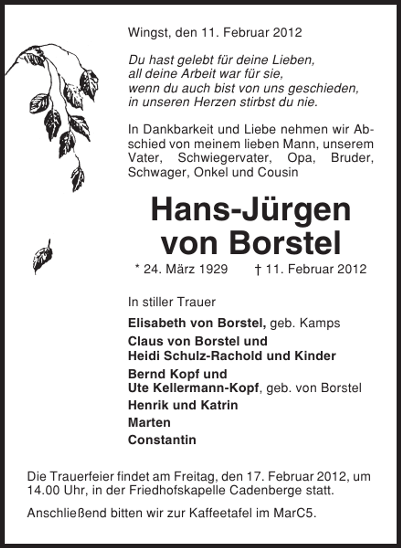 <p>Wingst, den 11. Februar 2012<br />Du hast gelebt für deine Lieben,<br />all deine Arbeit war für sie,<br />wenn du auch bist von uns geschieden,<br />in unseren Herzen stirbst du nie.<br />In Dankbarkeit und Liebe nehmen wir Abschied von meinem lieben Mann, unserem<br />Vater, Schwiegervater, Opa, Bruder,<br />Schwager, Onkel und Cousin</p><p>Hans-Jürgen<br />von Borstel<br />* 24. März 1929</p><p>† 11. Februar 2012</p><p>In stiller Trauer<br />Elisabeth von Borstel, geb. Kamps<br />Claus von Borstel und<br />Heidi Schulz-Rachold und Kinder<br />Bernd Kopf und<br />Ute Kellermann-Kopf, geb. von Borstel<br />Henrik und Katrin<br />Marten<br />Constantin<br />Die Trauerfeier findet am Freitag, den 17. Februar 2012, um<br />14.00 Uhr, in der Friedhofskapelle Cadenberge statt.<br />Anschließend bitten wir zur Kaffeetafel im MarC5.</p>